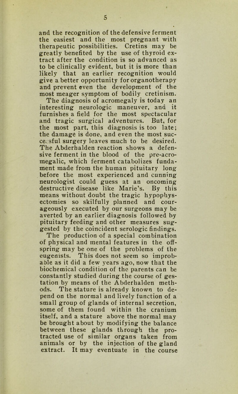 and the recognition of the defensive ferment the easiest and the most pregnant with therapeutic possibilities. Cretins may be greatly benefited by the use of thyroid ex- tract after the condition is so advanced as to be clinically evident, but it is more than likely that an earlier recognition would give abetter opportunity for organotherapy and prevent even the development of the most meager symptom of bodily cretinism. The diagnosis of acromegaly is today an interesting neurologic maneuver, and it furnishes a field for the most spectacular and tragic surgical adventures. But, for the most part, this diagnosis is too late; the damage is done, and even the most suc- cessful surgery leaves much to be desired. The Abderhalden reaction shows a defen- sive ferment in the blood of the pre-acro- megalic, which ferment catabolizes funda- ment made from the human pituitary long before the most experienced and cunning neurologist could guess at an oncoming destructive disease like Marie’s. By this means without doubt the tragic hypophys- ectomies so skilfully planned and cour- ageously executed by our surgeons may be averted by an earlier diagnosis followed by pituitary feeding and other measures sug- gested by the coincident serologic findings. The production of a special combination of physical and mental features in the off- spring may be one of the problems of the eugemsts. This does not seem so improb- able as it did a few years ago, now that the biochemical condition of the parents can be constantly studied during the course of ges- tation by means of the Abderhalden meth- ods. The stature is already known to de- pend on the normal and lively function of a small group of glands of internal secretion, some of them found within the cranium itself, and a stature above the normal may be brought about by modifying the balance between these glands through the pro- tracted use of similar organs taken from animals or by the injection of the gland extract. It may eventuate in the course