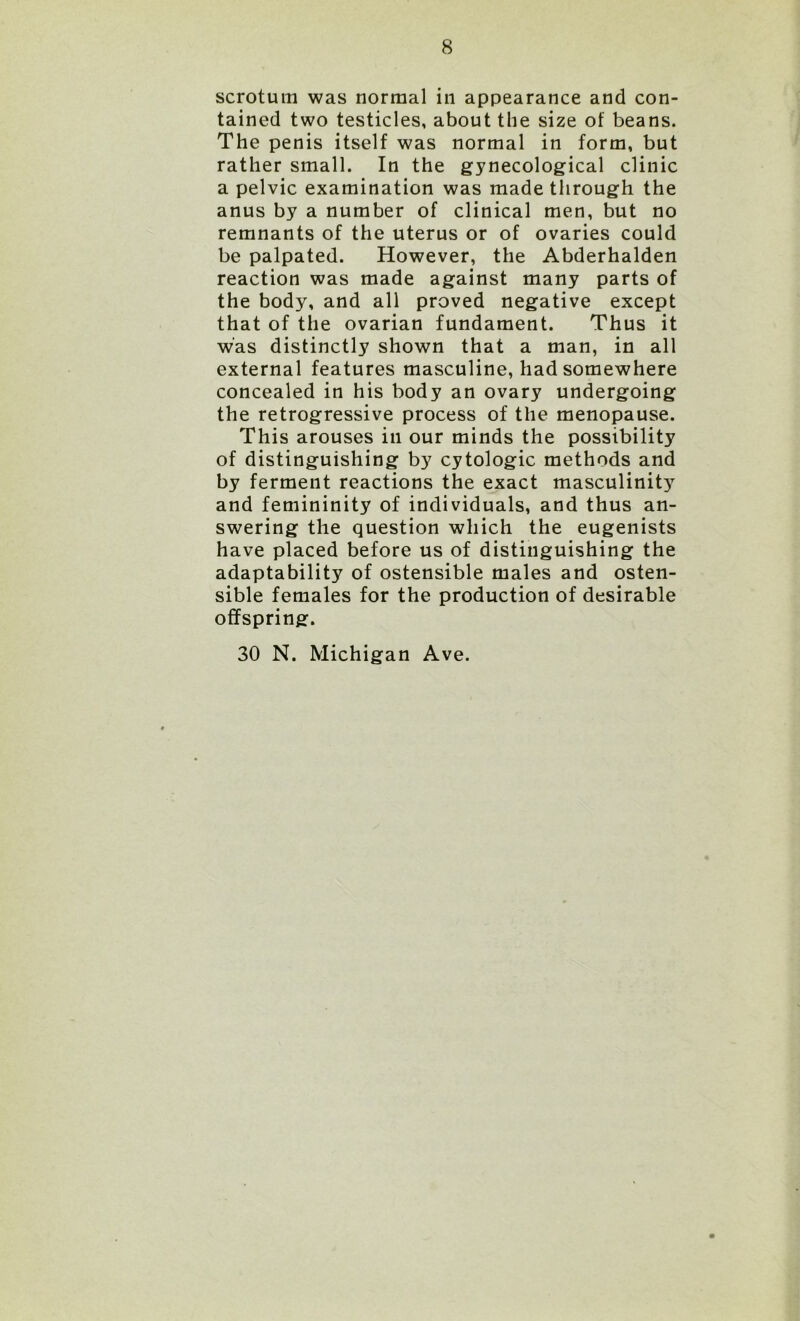 scrotum was normal in appearance and con- tained two testicles, about the size of beans. The penis itself was normal in form, but rather small. In the gynecological clinic a pelvic examination was made through the anus by a number of clinical men, but no remnants of the uterus or of ovaries could be palpated. However, the Abderhalden reaction was made against many parts of the body, and all proved negative except that of the ovarian fundament. Thus it was distinctly shown that a man, in all external features masculine, had somewhere concealed in his body an ovary undergoing the retrogressive process of the menopause. This arouses in our minds the possibility of distinguishing by cytologic methods and by ferment reactions the exact masculinity and femininity of individuals, and thus an- swering the question which the eugenists have placed before us of distinguishing the adaptability of ostensible males and osten- sible females for the production of desirable offspring. 30 N. Michigan Ave.
