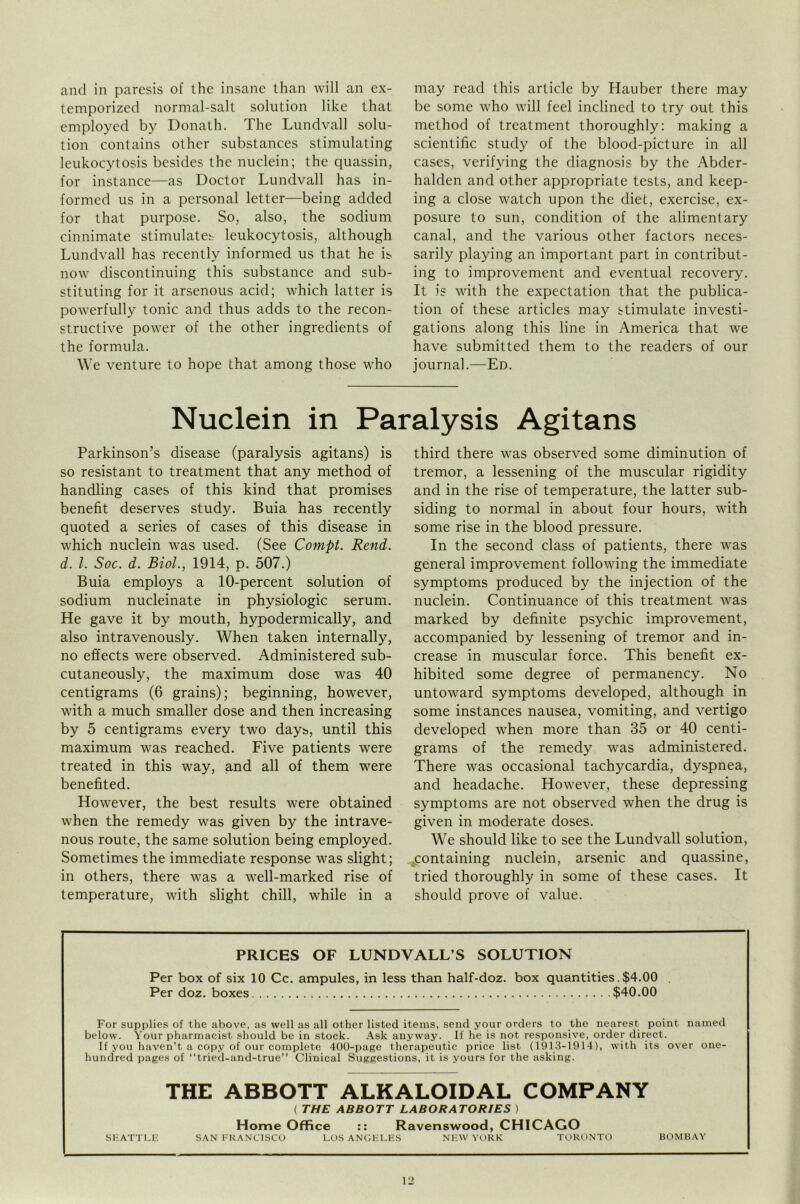 and in paresis of the insane than will an ex- temporized normal-salt solution like that employed by Donath. The Lundvall solu- tion contains other substances stimulating leukocytosis besides the nuclein; the quassin, for instance—as Doctor Lundvall has in- formed us in a personal letter—being added for that purpose. So, also, the sodium cinnimate stimulates leukocytosis, although Lundvall has recently informed us that he is now discontinuing this substance and sub- stituting for it arsenous acid; which latter is powerfully tonic and thus adds to the recon- structive power of the other ingredients of the formula. We venture to hope that among those who may read this article by Hauber there may be some who will feel inclined to try out this method of treatment thoroughly: making a scientific study of the blood-picture in all cases, verifying the diagnosis by the Abder- halden and other appropriate tests, and keep- ing a close watch upon the diet, exercise, ex- posure to sun, condition of the alimentary canal, and the various other factors neces- sarily playing an important part in contribut- ing to improvement and eventual recovery. It is with the expectation that the publica- tion of these articles may stimulate investi- gations along this line in America that we have submitted them to the readers of our journal.—Ed. Nuclein in Paralysis Agitans Parkinson’s disease (paralysis agitans) is so resistant to treatment that any method of handling cases of this kind that promises benefit deserves study. Buia has recently quoted a series of cases of this disease in which nuclein was used. (See Compt. Rend, d. 1. Soc. d. Biol., 1914, p. 507.) Buia employs a 10-percent solution of sodium nucleinate in physiologic serum. He gave it by mouth, hypodermically, and also intravenously. When taken internally, no effects were observed. Administered sub- cutaneously, the maximum dose was 40 centigrams (6 grains); beginning, however, with a much smaller dose and then increasing by 5 centigrams every two days, until this maximum was reached. Five patients were treated in this way, and all of them were benefited. However, the best results were obtained when the remedy was given by the intrave- nous route, the same solution being employed. Sometimes the immediate response was slight; in others, there was a well-marked rise of temperature, with slight chill, while in a third there was observed some diminution of tremor, a lessening of the muscular rigidity and in the rise of temperature, the latter sub- siding to normal in about four hours, with some rise in the blood pressure. In the second class of patients, there was general improvement following the immediate symptoms produced by the injection of the nuclein. Continuance of this treatment was marked by definite psychic improvement, accompanied by lessening of tremor and in- crease in muscular force. This benefit ex- hibited some degree of permanency. No untoward symptoms developed, although in some instances nausea, vomiting, and vertigo developed when more than 35 or 40 centi- grams of the remedy was administered. There was occasional tachycardia, dyspnea, and headache. However, these depressing symptoms are not observed when the drug is given in moderate doses. We should like to see the Lundvall solution, ^containing nuclein, arsenic and quassine, tried thoroughly in some of these cases. It should prove of value. PRICES OF LUNDVALL’S SOLUTION Per box of six 10 Cc. ampules, in less than half-doz. box quantities. $4.00 Per doz. boxes $40.00 For supplies of the above, as well as all other listed items, send your orders to the nearest point named below. Your pharmacist should be in stock. Ask anyway. If he is not responsive, order direct. If you haven’t a copy of our complete 400-page therapeutic price list (1913-1914), with its over one- hundred pages of “tried-and-true” Clinical Suggestions, it is yours for the asking. THE ABBOTT ALKALOIDAL COMPANY ( THE ABBOTT LABORATORIES ) Home Office :: Ravenswood, CHICAGO SEATTLE SAN FRANCISCO LOS ANGELES NEW YORK TORONTO BOMBAY