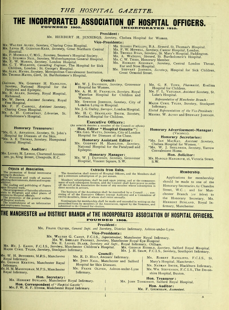 THE HOSPITAL GAZETTE. THE INCORPORATED ASSOCIATION OF HOSPITAL OFFICERS. FOUNDED 1902. INCORPORATED 1910. President: Mr. HERBERT H. JENNINGS, Secretary, Chelsea Hospital for Women. Vice-Presidents: Mr. Walter Alvey, Secretary, Charing Cross Hospital. Mr. Lewis H. Glenton-Kerr, Secretary, Great Northern Central Hospital. Mr. P. Michelli, C.M.G., Secretary, Seamen's Hospital Society. Mr. J. Stephen Neil, Secretary, Wolverhampton General Hospital. Mr. E. W. Morris, Secretary, London Hospital. Mr. C. T. Walrond, Consulting Engineer, The Hospital for Sick Children, London ; St. George's Hospital. Mr. Alex. Hayes, Secretary, Metropolitan Convalescent Institution. Mr. Thomas Hayes, Clerk, St. Bartholomew’s Hospital. Mr. Sydney Phillips, B.A., Steward, St. Thomas’s Hospital. Mr. F. W. Howell, Secretary, Cancer Hospital, London. Mr. Thomas Ryan, Secretary, St. Mary’s Hospital, Paddington. Mr. A. Watkins, Steward, St. Bartholomew's Hospital. Mr. C. W. Thies, Honorary Member. Mr. Richard Kershaw, Secretary, Central London Throat, Ear and Nose Hospital. Mr. Stewart Johnson, Secretary, Hospital for Sick Children, Great Ormond Street. Chairman, Mr. Godfrey H. Hamilton, Secretary, National Hospital for the Paralysed and Epileptic. Mr. R. Allen, Secretary, Royal Hospital, Richmond. Mr. W. Bowe, Assistant Secretary, Royal Free Hospital. Mr. F. P. Carroll, Assistant Secretary, Charing Cross Hospital. Mr. A. H. Coughtrey, Librarian, St. Bartholomew’s Hospital. Honorary Treasurers: Mr. G. A. Arnaudin, Secretary, St. John’s Hospital for Diseases of the Skin. Mr. A. E. Thomas, Secretary, Hampstead General Hospital. Hon. Auditor: Mr. Lionel H. Lemon, Chartered Account- ant, 32, King Street, Cheapside, E.C. Council: Mr. W. J. Davidson, Secretary, Grosvenor Hospital for Women. Mr. A. H. H. Franklyn, Secretary, Royal Waterloo Hospital for Children and Women. Mr. Spencer Johnson, Secretary, City of London Lying-in Hospital. Mr. J. G. Oatley, Surveyor, London Hospital. Mr. H. C. Staniland Smith, Secretary, Evelina Hospital for Children. Executive Officers: (An asterisk denotes a member of the Council ex officio.) Hon. Editor “Hospital Gazette”: *Mr. Geo. Watts, Secretary, City of London Hospital for Diseases of the Chest. Honorary Assistant Editor: Mr. Godfrey H. Hamilton, Secretary, National Hospital for the Paralysed and Epileptic. Honorary Manager: Mr. W. J. Davidson, Secretary, Grosvenor Hospital, Vincent Square, S.W. Mr. G. E. Town, Pharmacist, Evelina Hospital for Children. Mr. P. L. Vaughan, Assistant Secretary, St. Luke’s Hospital. Representative of Manchester Branch: Major Cyril Tyler, Secretary, Stockport Infirmary. Elected Representatives of the Vice-Presidents : Messrs. W. Alvey and Stewart Johnson. Honorary Advertisement-Manager: (Vacancy). Honorary Secretaries: *Mr. Ian MacKay, Assistant Secretary, Chelsea Hospital for Women. ‘ *Mr. W. J. Sheldrick, Secretary, Yarrow Convalescent Home. Hon. Solicitor: Mr. Harold Hargrove, 16, Victoria Street, S.W. Objects of Association. The promotion of Social intercourse among its iilembers. The discussion and study of matters affecting their interests, duties and respon- sibilities. The reading and publishing of Papers upon Hospital work. The arrangement of Saturday afternoon visits to Hospitals and other places of ■interest to Hospital officials. The promotion of the general welfare of Hospital workers. The establishment of an information and employment bureau. extracts from Rules. The Association shall consist of Hospital Officers, and the Members shall pay a minimum subscription of 5s. per annum. Members’ subscriptions shall be paid upon joining, and at the commence- ment of each subsequent Session, and the Council shall have power to strike off the roll of the Association the name of any member whose subscription is three months in arrears. The business of the Association shall be controlled by a Council . . . con- sisting of all the Executive Officers (except Auditors) and a Committee of twelve members, three of whom shall retire annually. Nominations for membership shall be made and seconded in writing on the prescribed form by members of the Associalion, signed by the Nominee, and submitted to the Council for election. Ittenibcrsbip. Applications for membership should be made to one of the Honorary Secretaries, 62 Chandos Street, W.C. ; and for Man- chester Branch (see below) to the Honorary Secretary, Mr. Herbert Burland, Royal In- firmary, Manchester. THE MANCHESTER and DISTRICT BRANCH of THE INCORPORATED ASSOCIATION OF HOSPITAL OFFICERS. FOUNDED 1908. President: Mr. Frank Oliver, General Supt. and Secretary, District Infirmary, Ashton-under-Lyne. Vice-Presidents: Mr. Walter G. Carnt, F.C.I.S., Superintendent, Manchester Royal Infirmary Mr. W. Shelley Prophet, Secretary, Manchester Royal Eye Hospital. M Mr. Lionel Blake, Secretary and Supt., Royal Infirmary, Oldham. M iofrYt, r'?' Manchester Children’s Hospital. Mr. George Ruddle, Secretary, Salford Royal Hospital. Major Cyril Tyler, Secretary, Stockport Infirmary. Mr. J. H. Shaw, F.C.I.S., Secretary, Southport Infirmary Council: Mr. R. D. Holt, Ancoats’ Infirmary. Mr. John Nall, Manchester and Salford Hospital for Skin Diseases. Mr. Frank Oliver, Ashton-under-Lyne Infirmary. tfR. W. H. Butchers, M.P.S., Manchester Royal Infirmary. dR. George Keating, Manchester Royal Infirmary. dR. H. M. Massingham, M.P.S., Manchester Royal Infirmary. Hon. Secretary: Mr. Herbert Burland, Manchester Royal Infirmary, Hon. Correspondent of “Hospital Gazette: Mr. F. W. R. F. Stirke, Manchester Royal Infirmary. Mr. Robert Ratcliffe. F.C.I.S., St. Mary’s Hospital, Manchester. Mr. Nathan Smith, Blackburn Infirmary. Mr. Wm. Stevenson, F.C.I.S., The Devon- shire Hospital, Buxton. Hon. Treasurer : Mr. John Tonkinson, Salford Royal Hospital. Hon. Auditor: Mr. F. Grimshaw, Accountant.