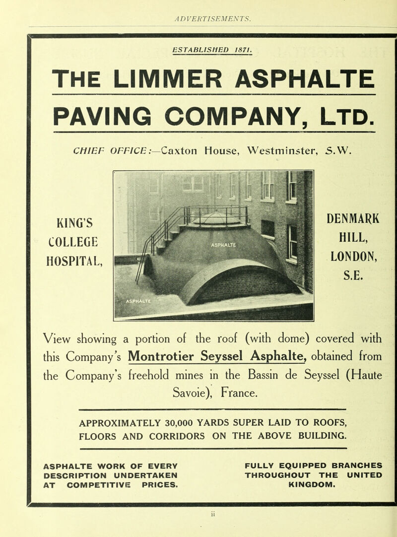 ESTABLISHED 1871. THE LIMMER ASPHALTE PAVING COMPANY, LTD. CHIEF OFFICE:—Caxton House, Westminster, S.W. KINGS COLLEGE HOSPITAL, nn • v f 1 I DENMARK HILL, LONDON, S.E. View showing a portion of the roof (with dome) covered with this Company’s Montrotier Seyssel Asphalte, obtained from the Company’s freehold mines in the Bassin de Seyssel (Haute Savoie), France. APPROXIMATELY 30,000 YARDS SUPER LAID TO ROOFS, FLOORS AND CORRIDORS ON THE ABOVE BUILDING. ASPHALTE WORK OF EVERY FULLY EQUIPPED BRANCHES DESCRIPTION UNDERTAKEN THROUGHOUT THE UNITED AT COMPETITIVE PRICES. KINGDOM.