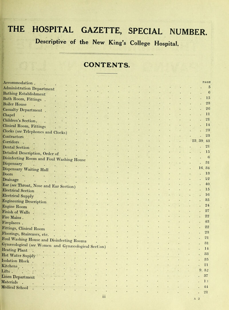 THE HOSPITAL GAZETTE, SPECIAL NUMBER. Descriptive of the New King’s College Hospital. CONTENTS. Accommodation . Administration Department Bathing Establishment Bath Room, Fittings . Boiler House Casualty Department . Chapel Children's Section. Clinical Room, Fittings Clocks (see Telephones and Clocks) Contractors Corridors . Dental Section Detailed Description, Order of Disinfecting Room and Foul Washing House Dispensary Dispensary Waiting Hall Doors Drainage Ear {see Throat, Nose and Ear Section) Electrical Section Electrical Supply Engineering Description Engine Room Finish of Walls . Fire Mains . Fireplaces . Fittings, Clinical Room Floorings, Staircases, etc. Foul Washing House and Disinfecting Rooms Gynaecological (see Women and Gynaecological Section) Heating Plant . Hot Water Supply Isolation Block . Kitchens, . Lifts . . ' ; ' Linen Department Materials . Medical School PAGE 5 G . 15 . 23 . 2G . 11 . 21 . 14 . ,23 . 23 23, 39, 43 . 21 . 15 G . 31 1G, 34 . 13 . 22 . 40 . 15 . 1G . 35 . 24 . 27 . 22 . 43 . 22 . 23 . 21 . 31 . 14 . 33 . 35 . 21 9, 32 . 37 . 1 ) . 44 . 21 in A 2