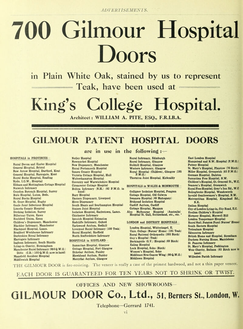 700 Gilmour Hospital Doors in Plain White Oak, stained by us to represent ———— Teak, have been used at ——— King’s College Hospital. Architect: WILLIAM A. PITE, ESQ., F.R.I.B.A. GILMOUR PATENT HOSPITAL DOORS are in use in the following HOSPITALS in PROVINCES- Royal Devon and Exeter Hospital General Hospital, Bristol Bow Arrow Hospital, Dartford, Kent General Hospital. Ramsgate, Kent Royal Berks Hospital, Reading Ryde, I.O.W., Hospital Eltham and Mottingham Cottage Hospital Norwich Infirmary Croydon Borough Hospital, Surrey Bute Hospital, Luton, Beds. Royal Bucks Hospital St. Cross Hospital, Rugby Goole Joint Infectious Hospital Lincoln County Hospital Dorking Isolation, Surrey Billericay Union, Essex Rochford Union, Essex Children’s Dispensary, Manchester Blackley Infirmary, Manchester Blackpool Hospital, Lancs. Bradford Workhouse Infirmary Derbyshire Royal Infirmary Harrogate Infirmary Ingham Infirmary, South Shields Lying-in Charity, Birmingham Manchester Royal Infirmary (984 Q.W.O.) Ditto (C.B.) (103 Q.W.O. now in hand) Mansfield Accident Hospital Middlewich Hospital THE GILMOUR DOOR is Netley Hospital Newmarket Hospital New Dispensary, Manchester Royal Portsmouth Hospital Sussex County Hospital Victoria Cottage Hospital, Hull Wolverhampton Hospital Coventry and Warwickshire Hospital Cirencester Cottage Hospital Bolton Infirmary (N.H.) (82 P.W.O. in hand) Bury Hospital Eastern Dispensary, Liverpool Hove Dispensary South Hants and Southampton Hospital Staines Joint Hospital Isolation Hospital, Earlestown, Lancs. Chichester Infirmary Ipswich Hospital Extension Radcliffe Infirmary, Oxford Earlswood Asylum, Redhill Liverpool Royal Infirmary (100 Teak) Royal Hospital, Sheffield North Staffordshire Infirmary HOSPITALS in SCOTLAND - Samaritan Hospital, Glasgow Cottage Hospital, Port Glasgow Dykebar Asylum, Paisley Hawkhead Asylum, Paisley Merryflat Asylum, Glasgow fire-resisting. The veneer is Royal Infirmary, Edinburgh Royal Infirmary, Glasgow Stobhill Hospital, Glasgow Western Infirmary, Glasgow Royal Hospital (Children), Glasgow (195 P.W.O.) Thornton Joint Hospital, Kirkcaldy HOSPITALS in WALES & MONMOUTH- Gelligaer Isolation Hospital, Pengam Cottage Hospital, Old Colwyn Swansea Hospital (49 Mahogany) Bridgend Isolation Hospital Cardiff Asylum, Cardiff Cottage Hospital, Margam Also Melbourne Hospital (Australia) Hospital St. Gall, Switzerland, etc., etc. ’ LONDON and DISTRICT HOSPITALS- London Hospital, Whitechapel, E. Univ. College (Nurses’ Home) (181 Teak) Royal National Orthopaedic (203 Birch) Guy’s Hospital (Teak) Barkingside (G.V.) Hospital (69 Birch) Ealing Hospital Lock Hospital, Soho (Birch) Women’s Hospital, Soho Middlesex(New Cancer Wing) (99 Q.W.O.) Middlesex Hospital East London Hospital Hampstead and N.W. Hospital (P.W.O.) Putney Hospital St. Mary’s Hospital, Plaistow (76 Birch) Miller Hospital, Greenwich (83 P.W.O.) German Hospital, Dalston Samaritan Free Hospital, N.W. Children’s Hospital, Gt. Ormond St., W.C. Seamen’s Hospital, Greenwich Royal Free Hospital, Gray’s Inn Rd., W.C Bolingbroke Hospital, Wandsworth Invalid Gentlewomen’s Hospital, N.W. Metropolitan Hospital, Kingsland Rd., N.E. Italian Hospital City of London Lying-in, City Road, E.C. Evelina Children’s Hospital Hornsey Hospital, Muswell Hill London Temperance Hospital Royal Natl. Pension Fund (Nurses’ Home) South Eastern Hospital Tottenham Hospital Edmonton Infirmary British Home and Hospital, Streatham Duchess Nursing Home, Marylebone St. Pancras Infirmary St. Mary’s Hospital, Paddington Weir Charity, Balham (83 Birch now in hand) Willesden Parish Infirmary and not a thin paper veneer. really a case of the primest hardwood, EACH DOOR IS GUARANTEED FOR TEN YEARS NOT TO SHRINK OR TWIST. OFFICES AND NEW SHOWROOMS— GILMOUR DOOR Co., Ltd., 51, Berners St., London, W. Telephone—Gerrard 1741.