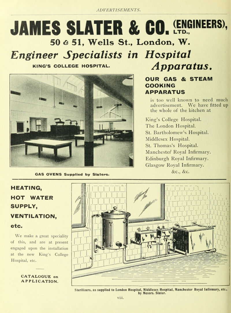 JAMES SLATER & CO. £3GINEERS> 50 6 51, Wells St., London, W. Engineer Specialists in Hospital Apparatus. KING’S COLLEGE HOSPITAL. GAS OVENS Supplied by Slaters. OUR GAS & STEAM COOKING APPARATUS is too well known to need much advertisement. We have fitted up the whole of the kitchen at King’s College Hospital. The London Hospital. St. Bartholomew’s Hospital. Middlesex Hospital. St. Thomas’s Hospital. Manchester Royal Infirmary. Edinburgh Royal Infirmary. Glasgow Royal Infirmary. &c., &c. HEATING, HOT WATER SUPPLY, VENTILATION, etc. We make a great speciality of this, and are at present engaged upon the installation at the new King’s College Hospital, etc. CATALOGUE on APPLICATION. Sterilizers, as supplied to London Hospital, Middlesex Hospital, Manchester Royal Infirmary, etc., by Messrs. Slater. vm.
