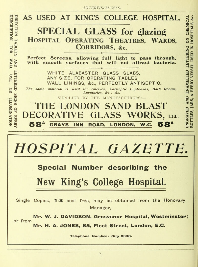 DIRECTION TABLETS AND LETTERED SIGNS OF EVERY DESCRIPTION FOR WALL USE OR ILLUMINATION. AS USED AT KING’S COLLEGE HOSPITAL. SPECIAL GLASS for glazing Hospital Operating Theatres, Wards, Corridors, &c. Perfect Screens, allowing full light to pass through, with smooth surfaces that will not attract bacteria. WHITE ALABASTER GLASS SLABS, ANY SIZE, FOR OPERATING TABLES, WALL LININGS, &c., PERFECTLY ANTISEPTIC. The same material is used for Shelves, Antiseptic Cupboards, Bath Rooms, Lavatories, &c., &c. SUPPLIED BY THE MANUFACTURERS:— THE LONDON SAND BLAST DECORATIVE GLASS WORKS, uo., 58a grays inn road, London, w.c. 58a HOSPITAL GAZETTE. ( I Special Number describing the ^ew King’s College Hospital. Single Copies, 1/3 post free, may be obtained from the Honorary Manager, Mr. W. J. DAVIDSON, Grosvenor Hospital, Westminster; or from Mr. H. A. JONES, 85, Fleet Street, London, E.C. Telephone Number: City 8638. ENGRAVED AND ENAMELLED LETTERING ON CHEMICAL BOTTLES, JARS, & EVERY VESSEL USED IN HOSPITALS, &c.