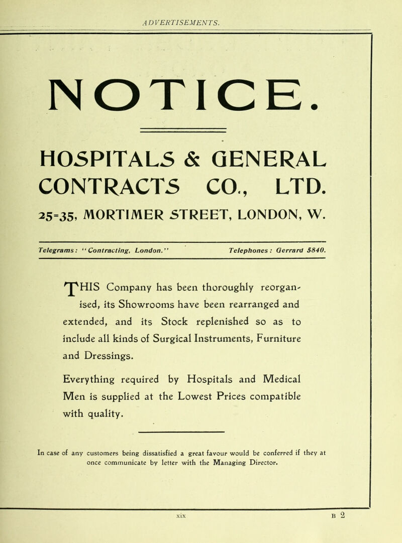 NOTICE. HOSPITALS & GENERAL CONTRACTS CO., LTD. 25-35. MORTIMER STREET, LONDON, W. Telegrams: “Contracting, London.” Telephones: Gerrard 5840. 'T'HIS Company has been thoroughly reorgan- ised, its Showrooms have been rearranged and extended, and its Stock replenished so as to include all kinds of Surgical Instruments, Furniture and Dressings. Everything required by Hospitals and Medical Men is supplied at the Lowest Prices compatible with quality. In case of any customers being dissatisfied a great favour would be conferred if they at once communicate by letter with the Managing Director. B 2