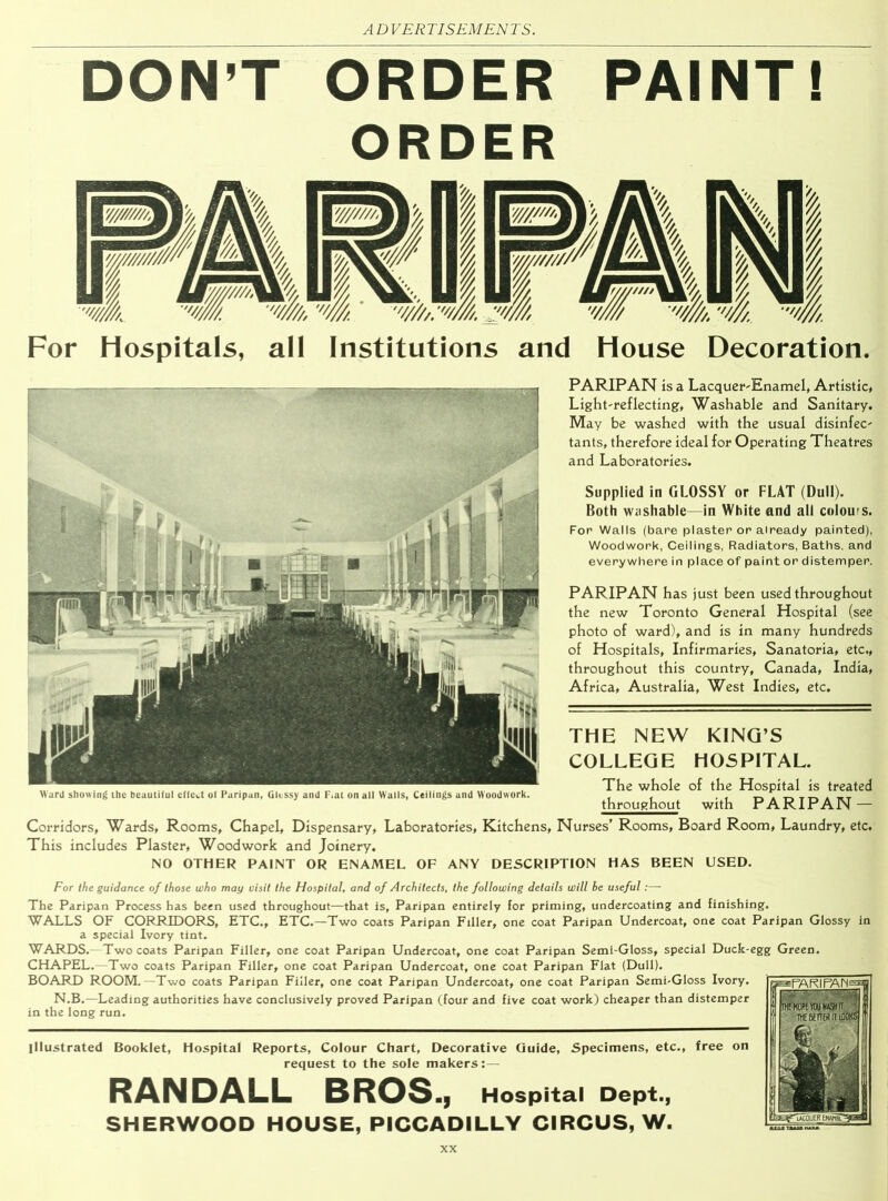 DON’T ORDER PAINT! ORDER For Hospitals, all Institutions and House Decoration. PARIPAN is a Lacquer-Enamel, Artistic, Light-reflecting, Washable and Sanitary. May be washed with the usual disinfec- tants, therefore ideal for Operating Theatres and Laboratories. Supplied in GLOSSY or FLAT (Dull). Both washable—in White and all colours. For Walls (bare plaster or already painted), Woodwork, Ceilings, Radiators, Baths, and everywhere in place of paint or distemper. PARIPAN has just been used throughout the new Toronto General Hospital (see photo of ward), and is in many hundreds of Hospitals, Infirmaries, Sanatoria, etc., throughout this country, Canada, India, Africa, Australia, West Indies, etc. THE NEW KING’S COLLEGE HOSPITAL. The whole of the Hospital is treated throughout with PARIPAN — Corridors, Wards, Rooms, Chapel, Dispensary, Laboratories, Kitchens, Nurses’ Rooms, Board Room, Laundry, etc. This includes Plaster, Woodwork and Joinery. NO OTHER PAINT OR ENAMEL OF ANY DESCRIPTION HAS BEEN USED. For the guidance of those who may visit the Hospital, and of Architects, the following details will be useful:—- The Paripan Process has been used throughout—that is, Paripan entirely for priming, undercoating and finishing. WALLS OF CORRIDORS, ETC., ETC.—Two coats Paripan Filler, one coat Paripan Undercoat, one coat Paripan Glossy in a special Ivory tint. WARDS.—Two coats Paripan Filler, one coat Paripan Undercoat, one coat Paripan Semi-Gloss, special Duck-egg Green. CHAPEL.—Two coats Paripan Filler, one coat Paripan Undercoat, one coat Paripan Flat (Dull). BOARD ROOM.—Two coats Paripan Filler, one coat Paripan Undercoat, one coat Paripan Semi-Gloss Ivory. N.B.—Leading authorities have conclusively proved Paripan (four and five coat work) cheaper than distemper in the long run. illustrated Booklet, Hospital Reports, Colour Chart, Decorative Guide, Specimens, etc., free on request to the sole makers:— RANDALL BROS .j Hospital Dept., SHERWOOD HOUSE, PICCADILLY CIRCUS, W. Ward showing the beautiful effect of Paripan, Glossy and F.at on all Walls, Ceilings and Woodwork.