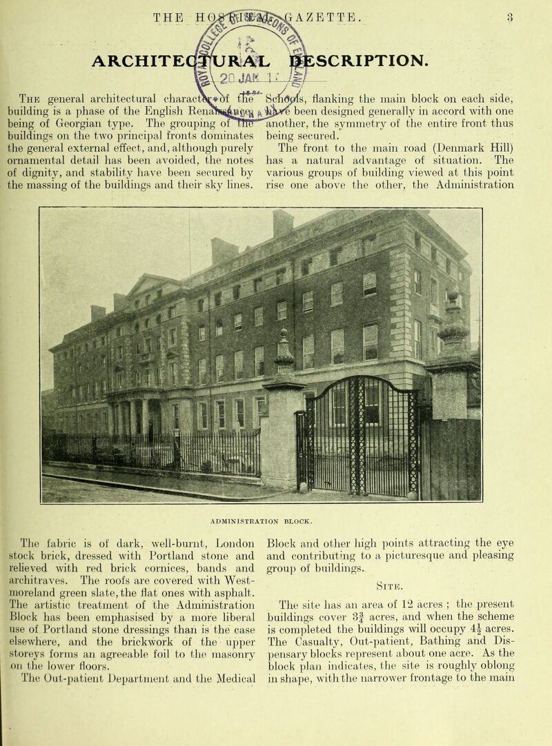 ARCHITE The general architectural charact building is a phase of the English being of Georgian type. The grouping buildings on the two principal fronts dominates the general external effect, and, although purely ornamental detail has been avoided, the notes of dignity, and stability have been secured by the massing of the buildings and their sky lines. SCRIPTION. s, flanking the main block on each side, £ been designed generally in accord with one another, the symmetry of the entire front thus being secured. The front to the main road (Denmark Hill) has a natural advantage of situation. The various groups of building viewed at this point rise one above the other, the Administration ADMINISTRATION BLOCK. The fabric is of dark, well-burnt, London stock brick, dressed with Portland stone and relieved with red brick cornices, bands and architraves. The roofs are covered with West- moreland green slate, the Hat ones with asphalt. The artistic treatment of the Administration Block has been emphasised by a more liberal use of Portland stone dressings than is the case elsewhere, and the brickwork of the upper storeys forms an agreeable foil to the masonry on the lower floors. The Out-patient Department and the Medical Block and other high points attracting the eye and contributing to a picturesque and pleasing group of buildings. Site. The site has an area of 12 acres ; the present buildings cover 3f acres, and when the scheme is completed the buildings will occupy 4| acres. The Casualty, Out-patient, Bathing and Dis- pensary blocks represent about one acre. As the block plan indicates, the site is roughly oblong- in shape, with the narrower frontage to the main