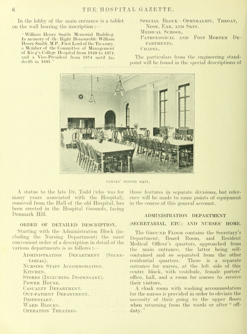 In the lobby of the main entrance is a tablet on the Avail bearing the inscription “William Henry Smith Memorial Building. In memory of the Right Honourable William Henry Smith, M.P., First Lord of the Treasury, a Member of the Committee of Management of King’s College Hospital from 1849 to 1874, and a Vice-President from 1874 until his death in 1891.” Special Block—Ophthalmic, Throat, Nose. Ear, and Skin. Medical School. Pathological and Post Mortem De- partments. Chapel. The particulars from the engineering stand- point will be found in the special descriptions of NURSES’ dining hall. A statue to the late l)r. Todd (who was for many years associated with the Hospital), removed from the Hall of the old Hospital, has been erected in the Hospital Grounds, facing Denmark Hill. ORDER OF DETAILED DESCRIPTION. Starting with the Administration Block (in- cluding the Nursing Department) the most convenient order of a description in detail of the various departments is as follows :— Administration Department (Secre- tarial). Nursing Staff Accommodation. Kitchen. Stores (Including Dispensary). Power House. ' Casualty Department. Out-patient Department. Dispensary. Ward Blocks. Operation Theatres. those features in separate divisions, but refer- ence will be made to some points of equipment in the course of this general account. ADMINISTRATION DEPARTMENT (SECRETARIAL, ETC.) AND NURSES’ HOME. The Ground Floor contains the Secretary’s Department, Board Room, and Resident Medical Officer’s quarters, approached from the main entrance, the latter being self- contained and so separated from the other residential quarters. There is a separate entrance for nurses, at the left side of this centre block, with vestibule, female porters’ office, hall, and a room for nurses to receive their visitors. A cloak room with washing accommodation for the nurses is provided in order to obviate the necessity of their going to the upper floors when returning from the wards or after “ off- duty.”