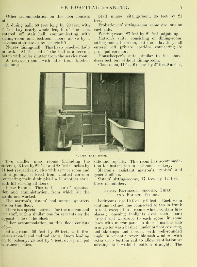 Other accommodation on this Poor consists of :— A dining hall, 63 feet long by 29 feet, with 7 feet bay nearly whole length of one side, entered off stair hall, communicating with sitting-room and bedroom doors above by a, spacious staircase or by electric lift. Nurses’ dining-hall. This has a panelled dado in teak. At the end of the hall is a serving hatch with roller shutter from the service room. A service room, with lifts from kitchen adjoining. Staff nurses’ sitting-room, 26 feet by 21 feet. Probationers’ sitting-room, same size, one on each side. Writing-room, 27 feet by 21 feet, adjoining. Matron’s suite, consisting of dining-room, sitting-room, bedroom, bath and lavatory, all entered off private corridor connecting to principal corridor. Housekeeper’s suite, similar to the above described, but without dining-room. Class-room, 41 feet 6 inches by 27 feet 9 inches, nurses’ bath room. Two smaller mess rooms (including the sisters’),43 feet by 21 feet and 28 feet 6 inches by 21 feet respectively, also with service room and lift adjoining, entered from vaulted corridor connecting main dining-hall with another stair, with lift serving all doors. First Floor.—This is the door of organisa- tion and administration, from which all the wards are worked. The matron’s, sisters’ and nurses’ quarters are on this door. There is a special staircase for the matron and her staff, with a similar one for servants on the opposite side of the block. Other accommodation on this floor consists of:— Sitting-room, 50 feet by 22 feet, with tire- places at each end and radiators. Doors leading- on to balcony, 26 feet by 9 feet, over principal entrance portico. side and top lift. This room has accommoda- tion for instruction in sick-room cookery. Matron’s, assistant matron’s, typists’ and general offices. Sisters’ sitting-rooms, 17 feet by 12 feet—- three in number. First, Entresol, Second, Third and Fourth Floors. Bedrooms, size 12 feet by 9 feet. Each room contains extract due connected to fan in trunk in roof, except those rooms which contain fire- places ; opening fanlights over each door ; large fitted wardrobe to each room, in some cases with mirror panel in door ; marble slab in angle for wash basin ; linoleum door covering, and skirtings and border, with well-rounded angle, in cement ; reversible sash windows with extra deep bottom rail to allow ventilation at meeting rail without bottom draught. The