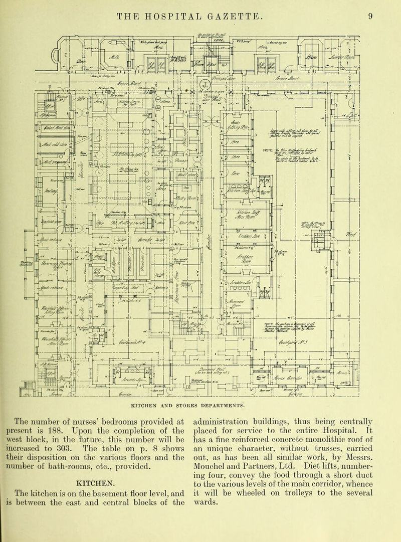 The number of nurses’ bedrooms provided at present is 188. Upon the completion of the west block, in the future, this number will be increased to 808. The table on p. 8 shows their disposition on the various floors and the number of bath-rooms, etc., provided. KITCHEN. The kitchen is on the basement floor level, and is between the east and central blocks of the administration buildings, thus being centrally placed for service to the entire Hospital. It has a fine reinforced concrete monolithic roof of an unique character, without trusses, carried out, as has been all similar work, by Messrs. Mouchel and Partners, Ltd. Diet lifts, number- ing four, convey the food through a short duct to the various levels of the main corridor, whence it will be wheeled on trolleys to the several wards.
