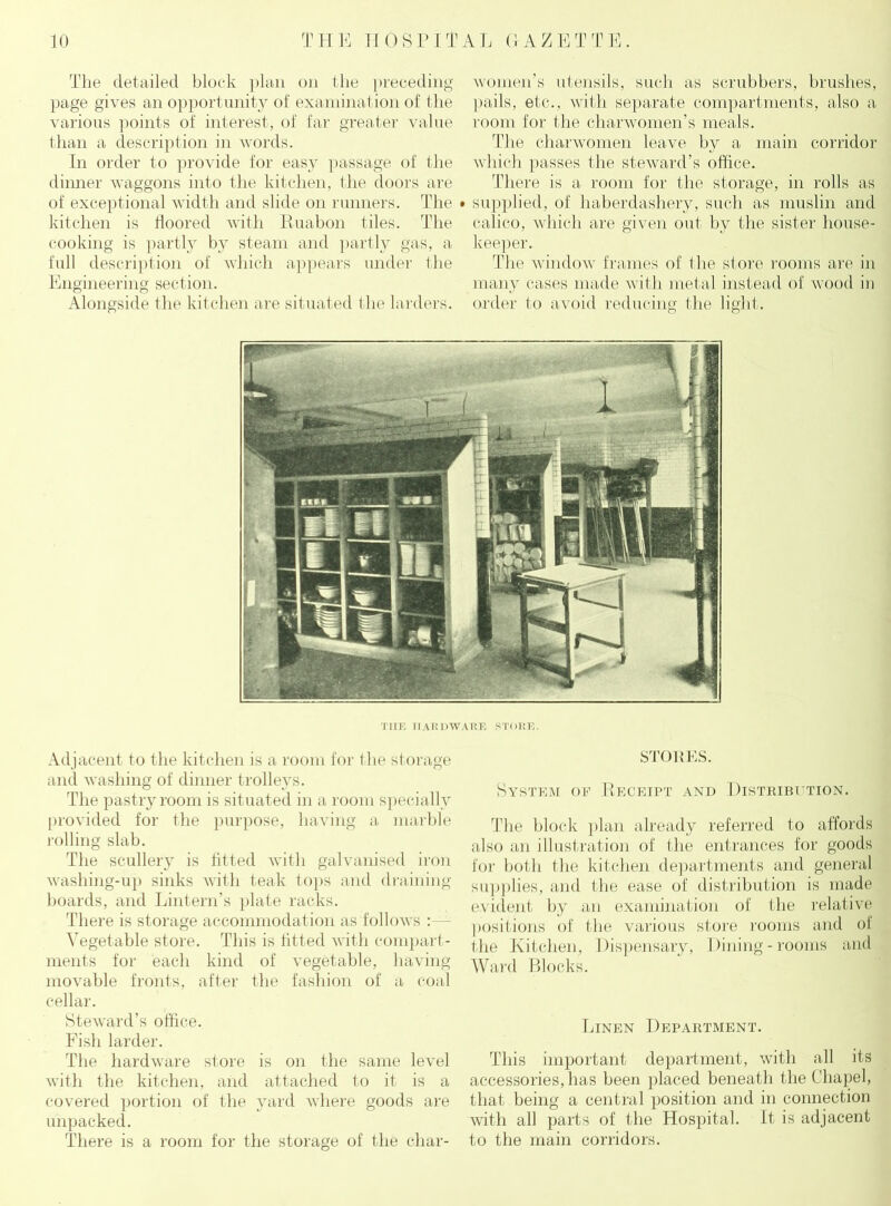 The detailed block plan on the preceding- page gives an opportunity of examination of the various points of interest, of far greater value than a description in words. In order to provide for easy passage of the dinner waggons into the kitchen, the doors are of exceptional width and slide on runners. The kitchen is floored with Puabon tiles. The cooking is partly by steam and partly gas, a full description of which appears under the Engineering section. Alongside the kitchen are situated the larders. women’s utensils, such as scrubbers, brushes, pails, etc., with separate compartments, also a room for the charwomen’s meals. The charwomen leave by a main corridor which passes the steward’s office. There is a room for the storage, in rolls as supplied, of haberdashery, such as muslin and calico, which are given out by the sister house- keeper. The window frames of the store rooms are in many cases made with metal instead of wood in order to avoid reducing the light. THE HARDWARE STORE. Adjacent to the kitchen is a room for the storage and washing of dinner trolleys. The pastry room is situated in a room specially provided for the purpose, having a marble rolling slab. The scullery is fitted with galvanised iron washing-up sinks with teak tops and draining- hoards, and Lintern’s plate racks. There is storage accommodation as follows : Vegetable store. This is fitted with compart- ments for each kind of vegetable, having- movable fronts, after the fashion of a coal cellar. Steward’s office. Fish larder. The hardware store is on the same level with the kitchen, and attached to it is a covered portion of the yard where goods are unpacked. There is a room for the storage of the cliar- STOUES. System of Receipt and Distribution. The block plan already referred to affords also an illustration of the entrances for goods for both the kitchen departments and general supplies, and the ease of distribution is made evident by an examination of the relative positions of the various store rooms and of the Kitchen, Dispensary, Dining-rooms and Ward Blocks. Linen Department. This important department, with all its accessories, has been placed beneath the Chapel, that being a central position and in connection with all parts of the Hospital. It is adjacent to the main corridors.