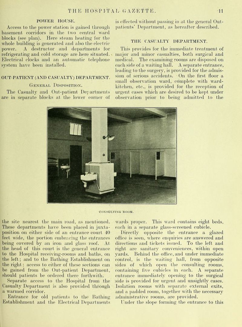 POWER HOUSE. Access to the power station is gained through basement corridors in the two central ward blocks (see plan). Here steam heating for the whole building is generated and also the electric power. A destructor and departments for refrigerating and cold storage are here situated. ■ Electrical clocks and an automatic telephone system have been installed. OUT-PATIENT (AND CASUALTY) DEPARTMENT. General Disposition. The Casualty and Out-patient Departments are in separate blocks at the lower corner of is effected without passing in at the general Out- patients’ Department, as hereafter described. THE CASUALTY DEPARTMENT. This provides for the immediate treatment of major and minor casualties, both surgical and medical. The examining rooms are disposed on each side of a waiting hall. A separate entrance, leading to the surgery, is provided for the admis- sion of serious accidents. On the first floor a small observation ward, complete with ward- kitchen, etc., is provided for the reception of urgent cases which are desired to be kept under observation prior to being admitted to the CONSULTING ROOM. the site nearest the main road, as mentioned. These departments have been placed in juxta- position on either side of an entrance court 40 feet wide, the portion embracing the entrances being covered by an iron and glass roof. At the head of this court is the general entrance to the Hospital receiving-rooms and baths, on the left; and to the Bathing Establishment on the right: access to either of these sections can be gained from the Out-patient Department, should patients be ordered there forthwith. Separate access to the Hospital from the Casualty Department is also provided through a warmed corridor. Entrance for old patients to the Bathing Establishment and the Electrical Departments wards proper. This ward contains eight beds, each in a separate glass-screened cubicle. Directly opposite the entrance a glazed office is seen, where enquiries are answered and directions and tickets issued. To the left and right are sanitary conveniences, within open yards. Behind the office, and under immediate control, is the waiting hall, from opposite sides of which open the consulting rooms, containing five cubicles in each. A separate entrance immediately opening to the surgical side is provided for urgent and unsightly cases. Isolation rooms with separate external exits, and a padded room, together with the necessary administrative rooms, are provided. Under the slope forming the entrance to this