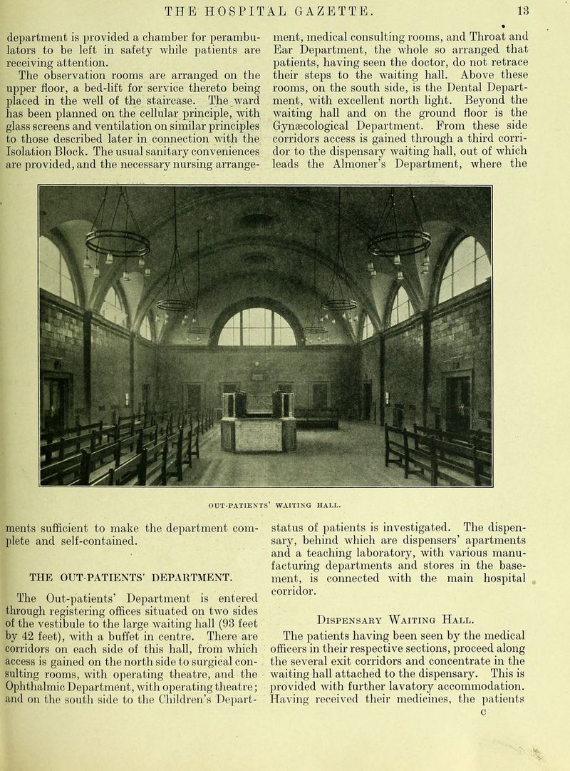 department is provided a chamber for perambu- lators to be left in safety while patients are receiving attention. The observation rooms are arranged on the upper floor, a bed-lift for service thereto being placed in the well of the staircase. The ward has been planned on the cellular principle, with glass screens and ventilation on similar principles to those described later in connection with the Isolation Block. The usual sanitary conveniences are provided, and the necessary nursing arrange- ment, medical consulting rooms, and Throat and Ear Department, the whole so arranged that patients, having seen the doctor, do not retrace their steps to the waiting hall. Above these rooms, on the south side, is the Dental Depart- ment, with excellent north light. Beyond the waiting hall and on the ground floor is the Gynaecological Department. From these side corridors access is gained through a third corri- dor to the dispensary waiting hall, out of which leads the Almoner’s Department, where the out-patients’ waiting hall. ments sufficient to make the department com- plete and self-contained. THE OUT-PATIENTS’ DEPARTMENT. The Out-patients’ Department is entered through registering offices situated on two sides of the vestibule to the large waiting hall (93 feet by 42 feet), with a buffet in centre. There are corridors on each side of this hall, from which access is gained on the north side to surgical con- sulting rooms, with operating theatre, and the Ophthalmic Department, with operating theatre; and on the south side to the Children’s Depart- status of patients is investigated. The dispen- sary, behind which are dispensers’ apartments and a teaching laboratory, with various manu- facturing departments and stores in the base- ment, is connected with the main hospital corridor. Dispensary Waiting Hall. The patients having been seen by the medical officers in their respective sections, proceed along the several exit corridors and concentrate in the waiting hall attached to the dispensary. This is provided with further lavatory accommodation. Having received their medicines, the patients c