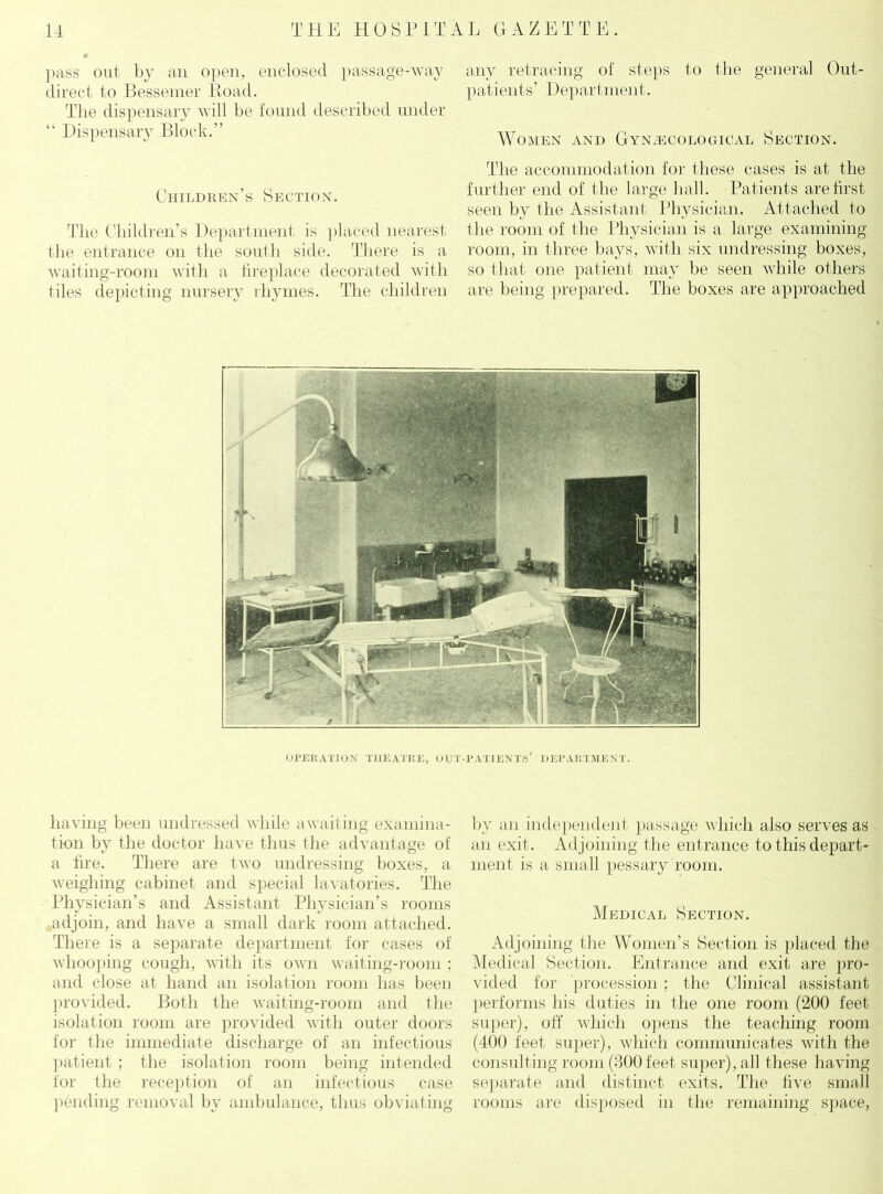 pass out by an open, enclosed passage-way direct to Bessemer Road. Tlie dispensary will be found described under “ Dispensary Block.” Children’s Section. The Children’s Department is placed nearest the entrance on the south side. There is a waiting-room with a fireplace decorated with tiles depicting nursery rhymes. The children any retracing of steps to the general Out- patients’ Department. Women and Gynaecological Section. The accommodation for these cases is at the further end of the large hall. Patients are first seen by the Assistant Physician. Attached to the room of the Physician is a large examining room, in three bays, with six undressing boxes, so that one patient may be seen while others are being prepared. The boxes are approached OPERATION THEATRE, OUT-PATIENTS’ DEPARTMENT. having been undressed while awaiting examina- tion by the doctor have thus the advantage of a fire. There are two undressing boxes, a weighing cabinet and special lavatories. The Physician’s and Assistant Physician’s rooms adjoin, and have a small dark room attached. There is a separate department for cases of whooping cough, with its own waiting-room ; and close at hand an isolation room has been provided. Both the waiting-room and the isolation room are provided with outer doors for the immediate discharge of an infectious patient ; the isolation room being intended for the reception of an infectious case pending removal by ambulance, thus obviating by ;m independent passage which also serves as an exit. Adjoining the entrance to this depart- ment is a small pessary room. Medical Section. Adjoining the Women’s Section is placed the Medical Section. Entrance and exit are pro- vided for procession ; the Clinical assistant performs his duties in the one room (200 feet super), off which opens the teaching room (400 feet super), which communicates with the consulting room (300 feet super), all these having separate and distinct exits. The five small rooms are disposed in the remaining space,