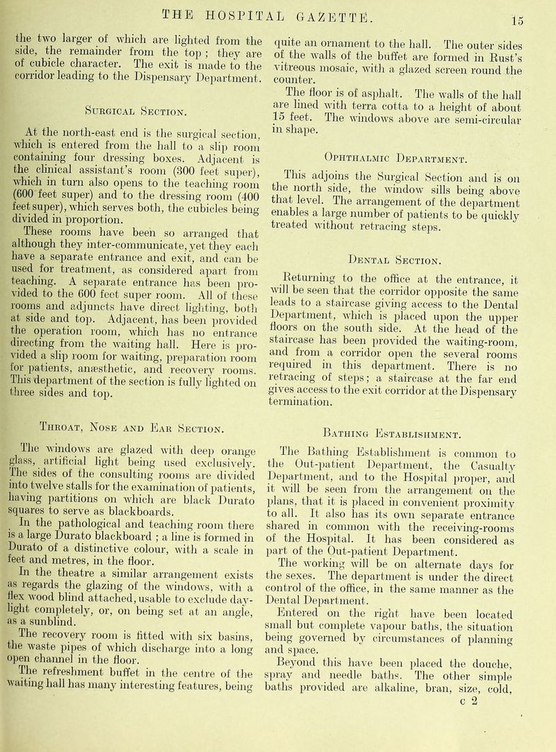 THE HOSPIT the two larger of which are lighted from the side, the remainder from the top ; they are of cubicle character. The exit is made to the corridor leading to the Dispensary Department. Surgical Section. At the north-east end is the surgical section, which is entered from the hall to a slip room containing four dressing boxes. Adjacent is the clinical assistant’s room (300 feet super), which in turn also opens to the teaching room (600 feet super) and to the dressing room (400 feet super), which serves both, the cubicles being divided in proportion. These rooms have been so arranged that although they inter-communieate, yet they each have a separate entrance and exit, and can be used for treatment, as considered apart from teaching. A separate entrance has been pro- vided to the 600 feet super room. All of these rooms and adjuncts have direct lighting, both at side and top. Adjacent, has been provided the operation room, which has no entrance directing from the waiting hall. Here is pro- vided a slip room for waiting, preparation room for patients, amesthetic, and recovery rooms. This department of the section is fully lighted on three sides and top. Throat, Nose and Ear Section. lhe windows are glazed with deep orange glass, artificial light being used exclusively. The sides of the consulting rooms are divided into twelve stalls for the examination of patients, having partitions on which are black Durato squares to serve as blackboards. In the pathological and teaching room there is a large Durato blackboard ; a line is formed in Durato of a distinctive colour, with a scale in feet and metres, in the floor. In the theatre a similar arrangement exists as regards the glazing of the windows, with a flex wood blind attached, usable to exclude day- light completely, or, on being set at an angle, as a sunblind. The recovery room is fitted with six basins, the waste pipes of which discharge into a long open channel in the floor. The refreshment buffet in the centre of the waiting hall has many interesting features, being A L GAZETTE. quite an ornament to the hall. The outer sides of the walls of the buffet are formed in Rust’s vitreous mosaic, with a glazed screen round the counter. The floor is of asphalt. The walls of the hall are lined with terra cotta to a height of about 15 feet. The windows above are semi-circular in shape. Ophthalmic Department. This adjoins the Surgical Section and is on the north side, the window sills being above that level. The arrangement of the department enables a large number of patients to be quickly treated without retracing steps. Dental Section. Returning to the office at the entrance, it will be seen that the corridor opposite the same leads to a staircase giving access to the Dental Department, which is placed upon the upper floors on the south side. At the head of the staircase has been provided the waiting-room, and from a corridor open the several rooms required in this department. There is no retracing of steps; a staircase at the far end gives access to the exit corridor at the Dispensary termination. Bathing Establishment. The Bathing Establishment is common to the Out-patient Department, the Casualty Department, and to the Hospital proper, and it will be seen from the arrangement on the plans, that it is placed in convenient proximity to all. It also has its own separate entrance shared in common with the receiving-rooms of the Hospital. It has been considered as part of the Out-patient Department. The working will be on alternate days for the sexes. The department is under the direct control of the office, in the same manner as the Dental Department. Entered on the right have been located small but complete vapour baths, the situation being governed by circumstances of planning and space. Beyond this have been placed the douche, spray and needle baths. The other simple baths provided are alkaline, bran, size, cold, r O
