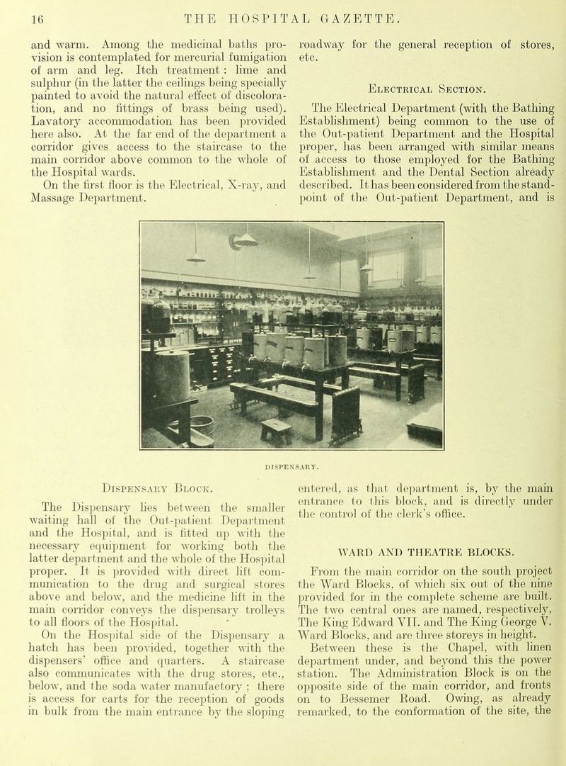 and warm. Among the medicinal baths pro- vision is contemplated for mercurial fumigation of arm and leg. Itch treatment : lime and sulphur (in the latter the ceilings being specially painted to avoid the natural effect of discolora- tion, and no fittings of brass being used). Lavatory accommodation has been provided here also. At the far end of the department a corridor gives access to the staircase to the main corridor above common to the whole of the Hospital wards. On the first floor is the Electrical, X-ray, and Massage Department. roadway for the general reception of stores, etc. Electrical Section. The Electrical Department (with the Bathing Establishment) being common to the use of the Out-patient Department and the Hospital proper, has been arranged with similar means of access to those employed for the Bathing Establishment and the Dental Section already described. It has been considered from the stand- point of the Out-patient Department, and is DISPENSARY. Dispensary Block. The Dispensary lies between the smaller waiting hall of the Out-patient Department and the Hospital, and is fitted up with the necessary equipment for working both the latter department and the whole of the Hospital proper. It is provided with direct lift com- munication to the drug and surgical stores above and below, and the medicine lift in the main corridor conveys the dispensary trolleys to all floors of the Hospital. On the Hospital side of the Dispensary a hatch has been provided, together with the dispensers' office and quarters. A staircase also communicates with the drug stores, etc., below, and the soda water manufactory ; there is access for carts for the reception of goods in bulk from the main entrance by the sloping entered, as that department is, by the main entrance to this block, and is directly under the control of the clerk’s office. WARD AND THEATRE BLOCKS. From the main corridor on the south project the Ward Blocks, of which six out of the nine provided for in the complete scheme are built. The two central ones are named, respectively, The King Edward VII. and The King George V. Ward Blocks, and are three storeys in height. Between these is the Chapel, with linen department under, and beyond this the power station. The Administration Block is on the opposite side of the main corridor, and fronts on to Bessemer Road. Owing, as already remarked, to the conformation of the site, the