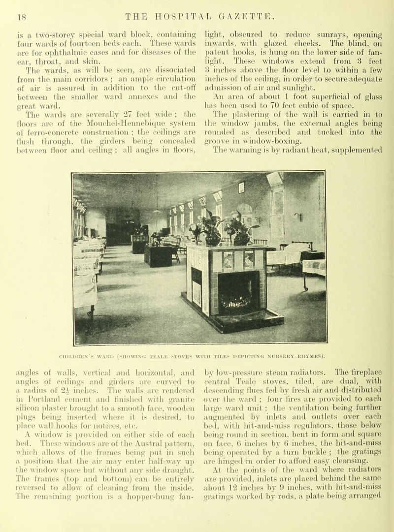 is a two-storey special ward block, containing four wards of fourteen beds each. These wards are for ophthalmic cases and for diseases of the ear, throat, and skin. The wards, as will be seen, are dissociated from the main corridors ; an ample circulation of air is assured in addition to the cut-off between the smaller ward annexes and the great ward. The wards are severally 27 feet wide ; the floors are of the Mouchel-Hennebique system of ferroconcrete construction ; the ceilings are flush through, the girders being concealed between floor and ceiling ; all angles in floors, light, obscured to reduce sunrays, opening inwards, with glazed cheeks. The blind, on patent hooks, is hung on the lower side of fan- light. These windows extend from 8 feet 8 inches above the floor level to within a few inches of the ceiling, in order to secure adequate admission of air and sunlight. An area of about 1 foot superficial of glass has been used to 70 feet cubic of space. The plastering of the wall is carried in to the window jambs, the external angles being rounded as described and tucked into the groove in window-boxing. The warming is by radiant beat, supplemented children's WARD (SHOWING teale .stoves with tiles depicting NURSERY rhymes). angles of walls, vertical and horizontal, and angles of ceilings and girders are curved to a radius of 2f inches. The walls are rendered in Portland cement and finished with granite silicon plaster brought to a smooth face, wooden plugs being inserted where it is desired, to place wall hooks for notices, etc. A window is provided on either side of each bed. These windows are of the Austral pattern, which allows of the frames being put in such a position that the air may enter half-way up the window space but without any side draught. The frames (top and bottom) can be entirely reversed to allow of cleaning from the inside. The remaining portion is a hopper-hung fail- in' low-pressure steam radiators. The fireplace central Teale stoves, tiled, are dual, with descending flues fed by fresh air and distributed over the ward ; four fires are provided to each large ward unit ; the ventilation being further augmented by inlets and outlets over each bed, with hit-and-miss regulators, those below being round in section, bent in form and square on face, G inches by G inches, the hit-and-miss being operated by a turn buckle ; the gratings are hinged in order to afford easy cleansing. At the points of the ward where radiators are provided, inlets are placed behind the same about 12 inches by 9 inches, with hit-and-miss gratings worked by rods, a plate being arranged