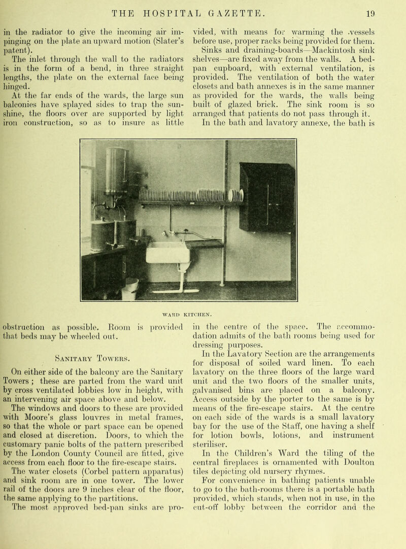 in the radiator to give the incoming air im- pinging on the plate an upward motion (Slater’s patent). The inlet through the wall to the radiators is in the form of a bend, in three straight lengths, the plate on the external face being hinged. At the far ends of the wards, the large sun balconies have splayed sides to trap the sun- shine, the floors over are supported by light iron construction, so as to insure as little vided, with means for warming the -vessels before use, proper racks being provided for them. Sinks and draining-boards—Mackintosh sink shelves—are fixed away from the walls. A bed- pan cupboard, with external ventilation, is provided. The ventilation of both the water closets and bath annexes is in the same manner as provided for the wards, the walls being built of glazed brick. The sink room is so arranged that patients do not pass through it. In the bath and lavatory annexe, the bath is WARD KITCHEN. obstruction as possible. Room is provided that beds may be wheeled out. Sanitary Towers. On either side of the balcony are the Sanitary Towers ; these are parted from the ward unit by cross ventilated lobbies low in height, with an intervening air space above and below. The windows and doors to these are provided with Moore’s glass louvres in metal frames, so that the whole or part space can be opened and closed at discretion. Doors, to which the customary panic bolts of the pattern prescribed by the London County Council are fitted, give access from each floor to the fire-escape stairs. The water closets (Corbel pattern apparatus) and sink room are in one tower. The lower rail of the doors are 9 inches clear of the floor, the same applying to the partitions. The most approved bed-pan sinks are pro- in the centre of the space. The accommo- dation admits of the bath rooms being used for dressing purposes. In the Lavatory Section are the arrangements for disposal of soiled ward linen. To each lavatory on the three floors of the large ward unit and the two floors of the smaller units, galvanised bins are placed on a balcony. Access outside by the porter to the same is by means of the fire-escape stairs. At the centre on each side of the wards is a small lavatory bay for the use of the Staff, one having a shelf for lotion bowls, lotions, and instrument steriliser. In the Children’s Ward the tiling of the central fireplaces is ornamented with Doulton tiles depicting old nursery rhymes. For convenience in bathing patients unable to go to the bath-rooms there is a portable bath provided, which stands, when not in use, in the cut-off lobby between the corridor and the