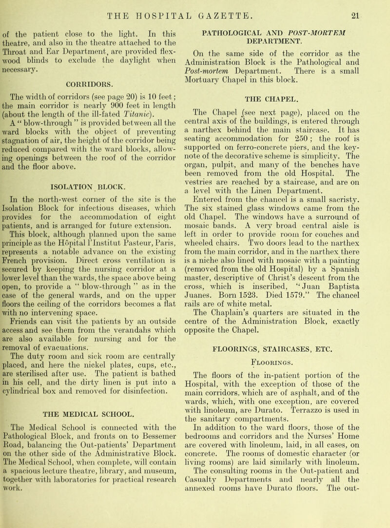 of the patient close to the light. In this theatre, and also in the theatre attached to the Throat and Ear Department, are provided flex- wood blinds to exclude the daylight when necessary. CORRIDORS. The width of corridors (see page 20) is 10 feet; the main corridor is nearly 900 feet in length (about the length of the ill-fated Titanic). A “ blow-through ” is provided between all the ward blocks with the object of preventing stagnation of air, the height of the corridor being reduced compared with the ward blocks, allow- ing openings between the roof of the corridor and the floor above. ISOLATION BLOCK. In the north-west corner of the site is the Isolation Block for infectious diseases, which provides for the accommodation of eight patients, and is arranged for future extension. This block, although planned upon the same principle as the Hopital l’lnstitut Pasteur, Paris, represents a notable advance on the existing French provision. Direct cross ventilation is secured by keeping the nursing corridor at a lower level than the wards, the space above being open, to provide a “ blow-through ” as in the case of the general wards, and on the upper floors the ceiling of the corridors becomes a flat with no intervening space. Friends can visit the patients by an outside access and see them from the verandahs which are also available for nursing and for the removal of evacuations. The duty room and sick room are centrally placed, and here the nickel plates, cups, etc., are sterilised after use. The patient is bathed in his cell, and the dirty linen is put into a cylindrical box and removed for disinfection. THE MEDICAL SCHOOL. The Medical School is connected with the Pathological Block, and fronts on to Bessemer Road, balancing the Out-patients’ Department on the other side of the Administrative Block. The Medical School, when complete, will contain a spacious lecture theatre, library, and museum, together with laboratories for practical research work. PATHOLOGICAL AND POST-MORTEM DEPARTMENT. On the same side of the corridor as the Administration Block is the Pathological and Post-mortem Department. There is a small Mortuary Chapel in this block. THE CHAPEL. The Chapel /see next page), placed on the central axis of the buildings, is entered through a narthex behind the main staircase. It has seating accommodation for 250 ; the roof is supported on ferro-concrete piers, and the key- note of the decorative scheme is simplicity. The organ, pulpit, and many of the benches have been removed from the old Hospital. The vestries are reached by a staircase, and are on a level with the Linen Department. Entered from the chancel is a small sacristy. The six stained glass windows came from the old Chapel. The windows have a surround of mosaic bands. A very broad central aisle is left in order to provide room for couches and wheeled chairs. Two doors lead to the narthex from the main corridor, and in the narthex there is a niche also lined with mosaic with a painting (removed from the old Hospital) by a Spanish master, descriptive of Christ’s descent from the cross, which is inscribed, “ Juan Baptista Juanes. Born 1523. Died 1579.” The chancel rails are of white metal. The Chaplain’s quarters are situated in the centre of the Administration Block, exactly opposite the Chapel. FLOORINGS, STAIRCASES, ETC. Floorings. The floors of the in-patient portion of the Hospital, with the exception of those of the main corridors, which are of asphalt, and of the wards, which, with one exception, are covered with linoleum, are Durato. Terrazzo is used in the sanitary compartments. In addition to the ward floors, those of the bedrooms and corridors and the Nurses’ Home are covered with linoleum, laid, in all cases, on concrete. The rooms of domestic character (or living rooms) are laid similarly with linoleum. The consulting rooms in the Out-patient and Casualty Departments and nearly all the annexed rooms have Durato floors. The out-