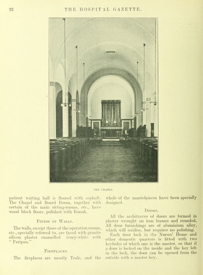 THE CHAPEL. patient waiting hall is floored with asphalt. The Chapel and Board Boom, together with certain of the main sitting-rooms, etc., have wood block floors, polished with Bonuk. Finish of Walls. The walls, except those of the operation rooms, etc., specially referred to, are faced with granite silicon plaster enamelled ivory-white with “ Paripan.” Fireplaces. The fireplaces are mostly Teale, and the whole of the mantelpieces have been specially designed. Doors. All the architraves of doors are formed in plaster wrought on iron frames and rounded. All door furnishings are of aluminium alloy, which will oxidise, but requires no polishing. Each door lock in the Nurses’ Home and other domestic quarters is fitted with two keyholes of which one is the master, so that if a door is locked on the inside and the key left- in the lock, the door can he opened from the outside with a master key.