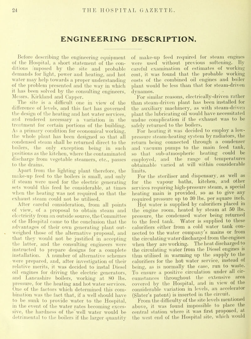ENGINEERING DESCRIPTION. Before describing the engineering equipment of the Hospital, a short statement of the con- ditions imposed by the site and probable demands for light, power and heating, and hot water may help towards a proper understanding of the problem presented and the way in which it has been solved by the consulting engineers, Messrs. Kirkland and Capper. The site is a difficult one in view of the difference of levels, and this fact has governed the design of the heating and hot water services, and rendered necessary a variation in the treatment for certain portions of the building. As a primary condition for economical working, the whole plant has been designed so that all condensed steam shall be returned direct to the boilers, the only exception being in such positions as the kitchen, where the contaminated discharge from vegetable steamers, etc., passes to the drains. Apart from the lighting plant therefore, the make-up feed to the boilers is small, and only if steam were used for the electric generating sets would this feed be considerable, at times when the heating was not required so that the exhaust steam could not be utilised. After careful consideration, from all points of view, of a proposal to obtain steam and electricity from an outside source, the Committee of the Hospital came to the conclusion that the advantages of their own generating plant out- weighed those of the alternative proposal, and that they would not be justified in accepting the latter, and the consulting engineers were instructed to prepare designs for a complete installation. A number of alternative schemes were prepared, and, after investigation of their relative merits, it was decided to instal Diesel oil engines for driving the electric generators, and Lancashire boilers, working at 80 lbs. pressure, for the heating and hot water services. One of the factors which determined this com- bination was the fact that, if a well should have to be sunk to provide water to the Hospital, in the event of the water rates becoming exces- sive, the hardness of theAvell water would be detrimental to the boilers if the larger quantity of make-up feed required for steam engines were used without previous softening. By careful examination of estimates of working cost, it was found that the probable working- costs of the combined oil engines and boiler plant would be less than that for steam-driven dynamos. 1 For similar reasons, electrically-driven rather than steam-driven plant has been installed for the auxiliary machinery, as with steam-driven plant the lubricating oil would have necessitated undue complication if the exhaust was to be safely returned to the boilers. For heating it was decided to employ a low- pressure steam-heating system by radiators, the return being connected through a condenser and vacuum pumps to the main feed tank, so that sub-atmospheric heating could be employed, and the range of temperatures obtainable varied at will within considerable limits. For the steriliser and dispensary, as well as for the vapour baths, kitchen, and other services requiring high-pressure steam, a special heating main is provided, so as to give any required pressure up to 80 lbs. per square inch. Hot water is supplied by caloritiers placed in the engine room, heated by steam at 50 lbs. pressure, the condensed water being returned to the feed tank. Water is supplied to these caloritiers either from a cold water tank con- nected to the water company’s mains or from the circulating water discharged from the engines when they are working. The heat discharged t o the circulating water from the Diesel engines is thus utilised in warming up the supply to the caloritiers for the hot water service, instead of being, as is normally the case, run to waste. To ensure a positive circulation under all cir- cumstances throughout the extensive area covered by the Hospital, and in view of the considerable variation in levels, an accelerator (Slater’s patent) is inserted in the circuit. From the difficulty of the site levels mentioned above, it was found impossible to place the central station where it was first proposed, at the west end of the Hospital site, which would