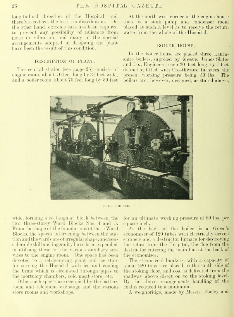 longitudinal direction of the Hospital, and therefore reduces the losses in distribution. On the other hand, extreme care has been required to prevent any possibility of nuisance from noise or vibration, and many of the special arrangements adopted in designing the plant have been the result of this condition. DESCRIPTION OF PLANT. The central station (see page 25) consists of engine room, about 70 feet long by 31 feet wide, and a boiler room, about 70 feet long by 30 feet At the north-west corner of the engine house there is a sunk pump and condenser room placed at such a level as to receive the return water from the whole of the Hospital. BOILER HOUSE. In the boiler house are placed three Lanca- shire boilers, supplied by Messrs. James Slater and Co., Engineers, each 30 feet long Ly 7 feet diameter, fitted with Crosthwaite furnaces, the present working pressure being 50 lbs. The boilers are, however, designed, as stated above, 130ILEK HOUSE. wide, forming a rectangular block between the tAvo three-storey Ward Blocks Nos. 4 and 5. From the shape of the foundations of these Ward Blocks, the spaces intervening between the sta- tion and the wards are of irregular shape, and'con- siderable skill and ingenuity have been expended in utilising these for the various auxiliary ser- vices to the engine room. One space has been devoted to a refrigerating plant and ice store for serving the Hospital with ice and cooling the brine which is circulated through pipes to the mortuary chambers, cold meat store, etc. Other such spaces are occupied by the battery room and telephone exchange and the various store rooms and workshops. for an ultimate working pressure of HO lbs. per square inch. At the back of the boiler is a Green’s economiser of 120 tubes with electrically-driven scrapers and a destructor furnace for destroying the refuse from the Hospital, the flue from the destructor entering the main Hue at the back of the economiser. The steam coal bunkers, with a capacity of about 220 tons, are placed to the south side of the stoking floor, and coal is delivered from the roadway above direct on to the stoking level. By the above arrangements handling of the coal is reduced to a minimum. A weighbridge, made by Messrs. Pooley and