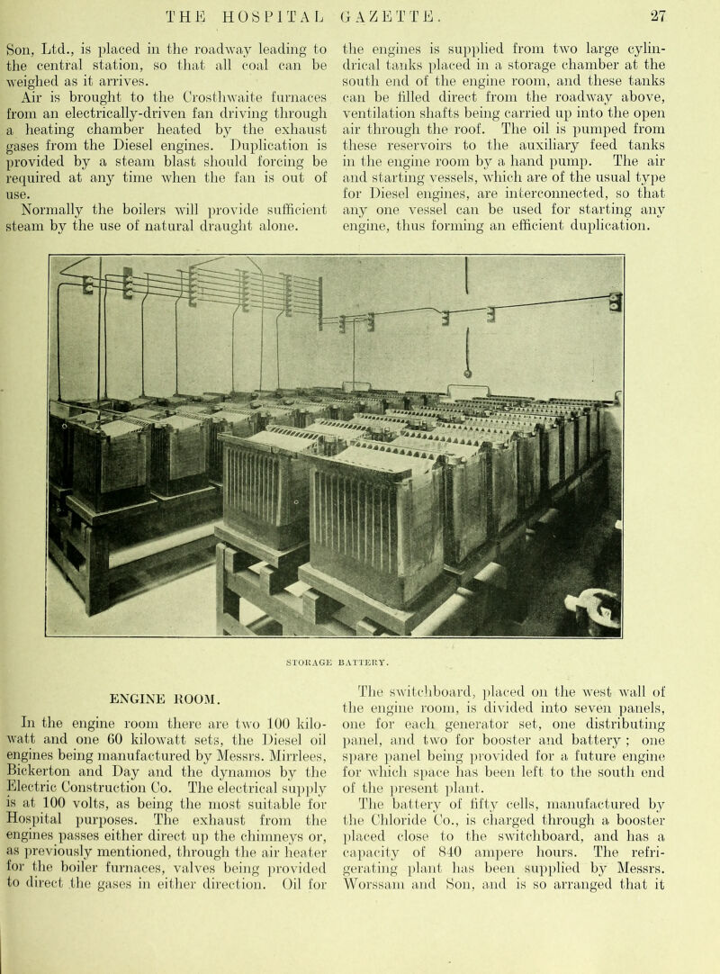 Bon, Ltd., is placed in the roadway leading to the central station, so that all coal can be weighed as it arrives. Air is brought to the Crosthwaite furnaces from an electrically-driven fan driving through a heating chamber heated by the exhaust gases from the Diesel engines. Duplication is provided by a steam blast should forcing be required at any time when the fan is out of use. Normally the boilers will provide sufficient steam by the use of natural draught alone. the engines is supplied from two large cylin- drical tanks placed in a storage chamber at the south end of the engine room, and these tanks can be filled direct from the roadway above, ventilation shafts being carried up into the open air through the roof. The oil is pumped from these reservoirs to the auxiliary feed tanks in the engine room by a hand pump. The air and starting vessels, which are of the usual type for Diesel engines, are interconnected, so that any one vessel can be used for starting any engine, thus forming an efficient duplication. STORAGE BATTERY. ENGINE ROOM. In the engine room there are two 100 kilo- watt and one 60 kilowatt sets, the Diesel oil engines being manufactured by Messrs. Mirrlees, Bickerton and Day and the dynamos by the Electric Construction Co. The electrical supply is at 100 volts, as being the most suitable for Hospital purposes. The exhaust from the engines passes either direct up the chimneys or, as previously mentioned, through the air heater for the boiler furnaces, valves being provided to direct the gases in either direction. Oil for The switchboard, placed on the west wall of the engine room, is divided into seven panels, one for each generator set, one distributing panel, and two for booster and battery ; one spare panel being provided for a future engine for which space has been left to the south end of the present plant. The battery of fifty cells, manufactured by the Chloride Co., is charged through a booster placed close to the switchboard, and has a capacity of 840 ampere hours. The refri- gerating plant has been supplied by Messrs. Worssam and Bon, and is so arranged that it