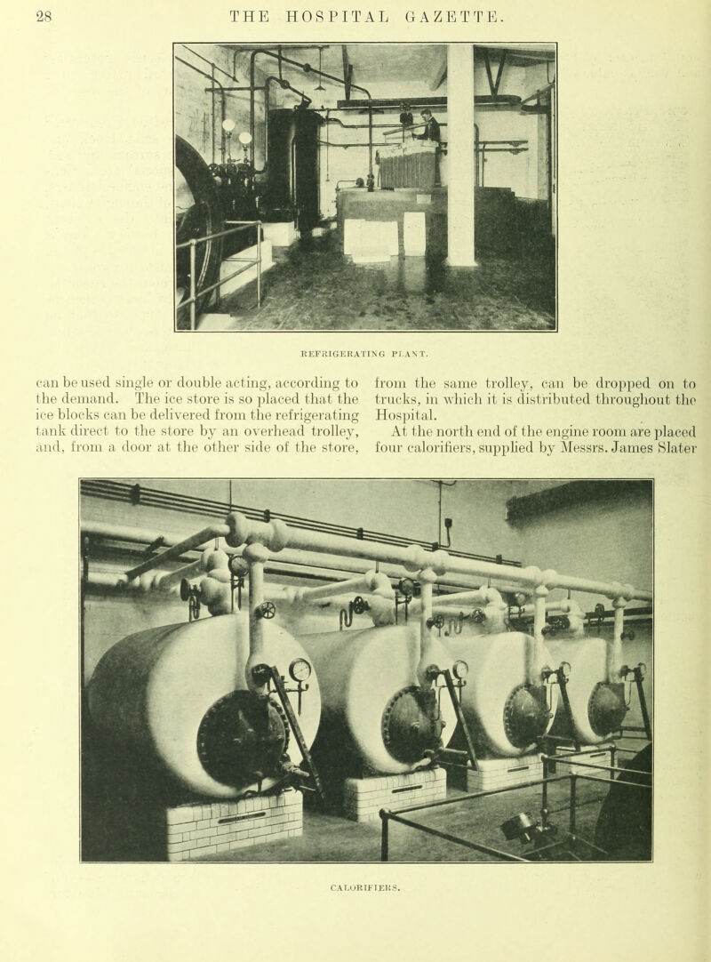 REFRIGERATING PLANT. can be used single or double acting, according to from the same trolley, can be dropped on to the demand. The ice store is so placed that the trucks, in which it is distributed throughout the ice blocks can be delivered from the refrigerating Hospital. tank direct to the store by an overhead trolley, At the north end of the engine room are placed and, from a door at the other side of the store, four calorifiers, supplied by Messrs. Janies Slater CALORIFIEH.S.