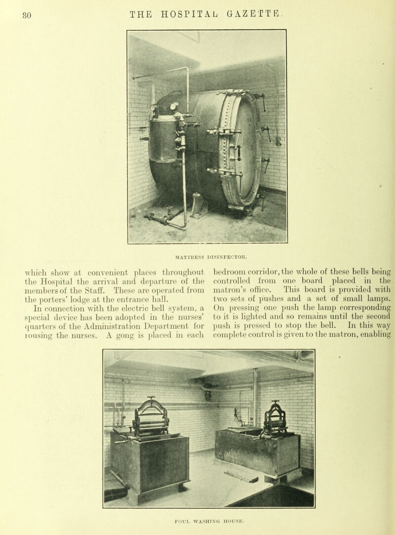 MATTRESS DISINFECTOR. which show at convenient places throughout, the Hospital the arrival and departure of the members of the Staff. These are operated from the porters’ lodge at the entrance hall. In connection with the electric bell system, a special device has been adopted in the nurses’ quarters of the Administration Department for lousing the nurses. A gong is placed in each bedroom corridor, the whole of these bells being controlled from one board placed in the matron’s office. This board is provided with two sets of pushes and a set of small lamps. On pressing one push the lamp corresponding to it is lighted and so remains until the second push is pressed to stop the bell. In this way complete control is given to the matron, enabling FOUR WASHING HOUSE.