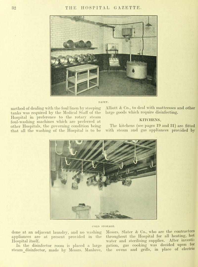 DAIRY. method of dealing with the foul linen by steeping tanks was required by the Medical Staff of the Hospital in preference to the rotary steam foul-wasliing machines which are preferred at other Hospitals, the governing condition being that all the washing of the Hospital is to be Alliott & Co., to deal with mattresses and other large goods which require disinfecting. KITCHENS. The kitchens (see pages 19 and 31) are fitted with steam and gas appliances provided by COLD STORAGE. done at an adjacent laundry, and no Avashing Messrs. Slater & Co., who are the contractors appliances are at present provided in the throughout the Hospital for all heating, hot Hospital itself. water and sterilising supplies. After investi- In the disinfector room is placed a large gation, gas cooking was decided upon for steam_disinfector, made by Messrs. Manlove, the ovens and grills, in place of electric