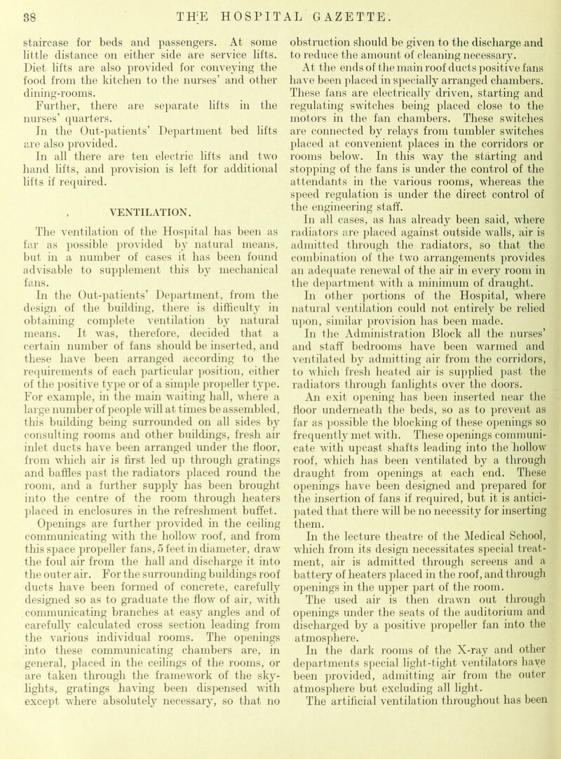staircase for beds and passengers. At some little distance on either side are service lifts. Diet lifts are also provided for conveying the food from the kitchen to the nurses’ and other dining-rooms. Further, there are separate lifts in the nurses’ quarters. In the Out-patients’ Department bed lifts are also provided. In all there are ten electric lifts and two hand lifts, and provision is left for additional lifts if required. VENTILATION. The ventilation of the Hospital has been as far as possible provided by natural means, but in a number of cases it has been found advisable to supplement this by mechanical fans. In the Out-patients’ Department, from the design of the building, there is difficulty in obtaining complete ventilation by natural means. It was, therefore, decided that a certain number of fans should be inserted, and these have been arranged according to the requirements of each particular position, either of the positive type or of a simple propeller type. For example, in the main waiting hall, where a large number of people will at times be assembled, this building being surrounded on all sides by consulting rooms and other buildings, fresh air inlet ducts have been arranged under the floor, from which air is first led up through gratings and baffles past the radiators placed round the room, and a further supply has been brought into the centre of the room through heaters placed in enclosures in the refreshment buffet. Openings are further provided in the ceiling communicating with the hollow roof, and from this space propeller fans, 5 feet in diameter, draw the foul air from the hall and discharge it into the outer air. For the surrounding buildings roof ducts have been formed of concrete, carefully designed so as to graduate the flow of air, with communicating branches at easy angles and of carefully calculated cross section leading from the various individual rooms. The openings into these communicating chambers are, in general, placed in the ceilings of the rooms, or are taken through the framework of the sky- lights, gratings having been dispensed with except where absolutely necessary, so that no obstruction should be given to the discharge and to reduce the amount of cleaning necessary. At the ends of the main roof ducts positive fans have been placed in specially arranged chambers. These fans are electrically driven, starting and regulating switches being placed close to the motors in the fan chambers. These switches are connected by relays from tumbler switches placed at convenient places in the corridors or rooms below. In this way the starting and stopping of the fans is under the control of the attendants in the various rooms, whereas the speed regulation is under the direct control of the engineering staff. In all cases, as has already been said, where radiators are placed against outside walls, air is admitted through the radiators, so that the combination of the two arrangements provides an adequate renewal of the air in every room in the department with a minimum of draught. In other portions of the Hospital, where natural ventilation could not entirely be relied upon, similar provision has been made. In the Administration Block all the nurses’ and staff bedrooms have been warmed and ventilated by admitting air from the corridors, to which fresh heated air is supplied past the radiators through fanlights over the doors. An exit opening has been inserted near the lioor underneath the beds, so as to prevent as far as possible the blocking of these openings so frequently met with. These openings communi- cate with upcast shafts leading into the hollow roof, which has been ventilated by a through draught from openings at each end. These openings have been designed and prepared for the insertion of fans if required, but it is antici- pated that there will be no necessity for inserting them. In the lecture theatre of the Medical School, which from its design necessitates special treat- ment, air is admitted through screens and a battery of heaters placed in the roof, and through openings in the upper part of the room. The used air is then drawn out through openings under the seats of the auditorium and discharged by a positive propeller fan into the atmosphere. In the dark rooms of the X-ray and other departments special light-tight ventilators have been provided, admitting air from the outer atmosphere but excluding all light. The artificial ventilation throughout has been