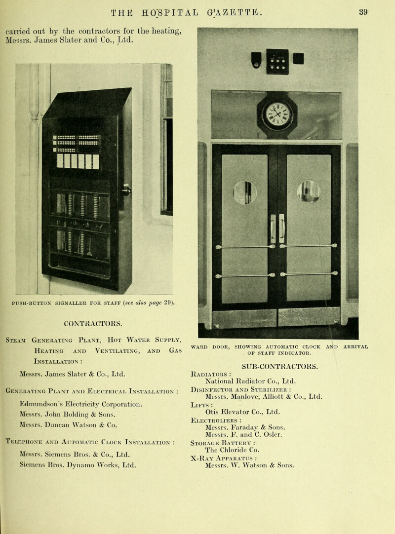 carried out by the contractors for the heating, Messrs. James Slater and Co., Ltd. / pusii-button signaller FOR staff (see also page 29). CONTRACTORS. Steam Generating Plant, Hot Water Supply, Heating and Ventilating, and Gas Installation : Messrs. James Slater & Co., Ltd. Generating Plant and Electrical Installation : Edmundson’s Electricity Corporation. Messrs. John Bolding & Sons. Messrs. Duncan Watson & Co. Telephone and Automatic Clock Installation : Messrs. Siemens Bros. & Co., Ltd. Siemens Bros. Dynamo Works, Ltd. WARD DOOR, SHOWING AUTOMATIC CLOCK AND ARRIVAL OF STAFF INDICATOR. SUB-CONTRACTORS. Radiators : National Radiator Co., Ltd. Disinfector and Sterilizer : Messrs. Manlove, Alliott & Co., Ltd. Lifts : Otis Elevator Co., Ltd. Electroliers : Messrs. Faraday & Sons, Messrs. F. and C. Osier. Storage Battery : The Chloride Co. X-Ray Apparatus : Messrs. W. Watson & Sons.