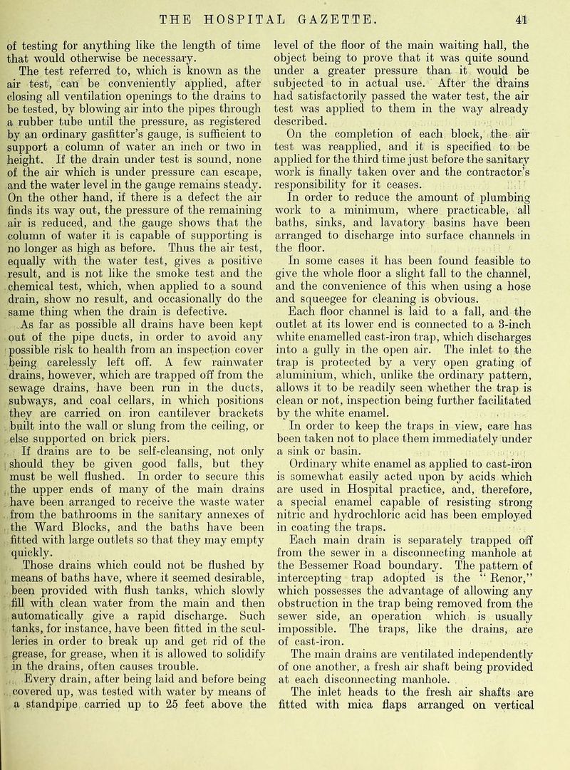 of testing for anything like the length of time that would otherwise be necessary. The test referred to, which is known as the air test, can be conveniently applied, after closing all ventilation openings to the drains to be tested, by blowing air into the pipes through a rubber tube until the pressure, as registered by an ordinary gasfitter’s gauge, is sufficient to support a column of water an inch or two in height. If the drain under test is sound, none of the air which is under pressure can escape, and the water level in the gauge remains steady. On the other hand, if there is a defect the air finds its way out, the pressure of the remaining air is reduced, and the gauge shows that the column of water it is capable of supporting is no longer as high as before. Thus the air test, equally with the water test, gives a positive result, and is not like the smoke test and the chemical test, which, when applied to a sound drain, show no result, and occasionally do the same thing when the drain is defective. As far as possible all drains have been kept out of the pipe ducts, in order to avoid any possible risk to health from an inspection cover being carelessly left off. A few rainwater drains, however, which are trapped off from the sewage drains, have been run in the ducts, subways, and coal cellars, in which positions they are carried on iron cantilever brackets built into the wall or slung from the ceiling, or else supported on brick piers. If drains are to be self-cleansing, not only should they be given good falls, but they must be well flushed. In order to secure this the upper ends of many of the main drains have been arranged to receive the waste water from the bathrooms in the sanitary annexes of the Ward Blocks, and the baths have been fitted with large outlets so that they may empty quickly. Those drains which could not be flushed by means of baths have, where it seemed desirable, been provided with flush tanks, which slowly fill with clean water from the main and then automatically give a rapid discharge. Such tanks, for instance, have been fitted in the scul- leries in order to break up and get rid of the grease, for grease, when it is allowed to solidify in the drains, often causes trouble. Every drain, after being laid and before being covered up, was tested with water by means of a standpipe carried up to 25 feet above the level of the floor of the main waiting hall, the object being to prove that it was quite sound under a greater pressure than it would be subjected to in actual use. After the drains had satisfactorily passed the water test, the air test was applied to them in the way already described. On the completion of each block, the air test was reapplied, and it is specified to be applied for the third time just before the sanitary work is finally taken over and the contractor’s responsibility for it ceases. In order to reduce the amount of plumbing work to a minimum, where practicable, all baths, sinks, and lavatory basins have been arranged to discharge into surface channels in the floor. In some cases it has been found feasible to give the whole floor a slight fall to the channel, and the convenience of this when using a hose and squeegee for cleaning is obvious. Each floor channel is laid to a fall, and the outlet at its lower end is connected to a 3-inch white enamelled cast-iron trap, which discharges into a gully in the open air. The inlet to the trap is protected by a very open grating of aluminium, which, unlike the ordinary pattern, allows it to be readily seen whether the trap is clean or not, inspection being further facilitated by the white enamel. In order to keep the traps in view, care has been taken not to place them immediately under a sink or basin. Ordinary white enamel as applied to cast-iron is somewhat easily acted upon by acids which are used in Hospital practice, and, therefore, a special enamel capable of resisting strong nitric and hydrochloric acid has been employed in coating the traps. Each main drain is separately trapped off from the sewer in a disconnecting manhole at the Bessemer Road boundary. The pattern of intercepting trap adopted is the “ Renor,” which possesses the advantage of allowing any obstruction in the trap being removed from the sewer side, an operation which is usually impossible. The traps, like the drains, are of cast-iron. The main drains are ventilated independently of one another, a fresh air shaft being provided at each disconnecting manhole. The inlet heads to the fresh air shafts are fitted with mica flaps arranged on vertical