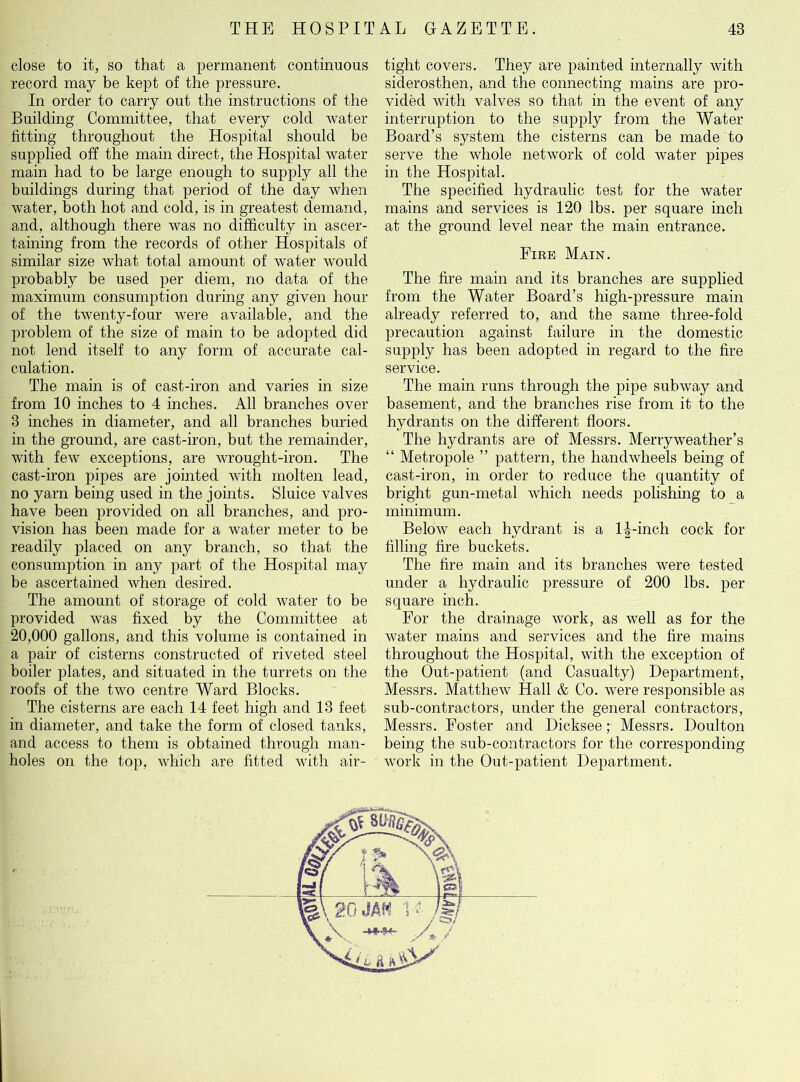 close to it, so that a permanent continuous record may be kept of the pressure. In order to carry out the instructions of the Building Committee, that every cold water fitting throughout the Hospital should be supplied off the main direct, the Hospital water main had to be large enough to supply all the buildings during that period of the day when water, both hot and cold, is in greatest demand, and, although there was no difficulty in ascer- taining from the records of other Hospitals of similar size what total amount of water would probably be used per diem, no data of the maximum consumption during any given hour of the twenty-four were available, and the problem of the size of main to be adopted did not lend itself to any form of accurate cal- culation. The main is of cast-iron and varies in size from 10 inches to 4 inches. All branches over 3 inches in diameter, and all branches buried in the ground, are cast-iron, but the remainder, with few exceptions, are wrought-iron. The cast-iron pipes are jointed with molten lead, no yarn being used in the joints. Sluice valves have been provided on all branches, and pro- vision has been made for a water meter to be readily placed on any branch, so that the consumption in any part of the Hospital may be ascertained when desired. The amount of storage of cold water to be provided was fixed by the Committee at 20,000 gallons, and this volume is contained in a pair of cisterns constructed of riveted steel boiler plates, and situated in the turrets on the roofs of the two centre Ward Blocks. The cisterns are each 14 feet high and 13 feet in diameter, and take the form of closed tanks, and access to them is obtained through man- holes on the top, which are fitted with air- tight covers. They are painted internally with siderosthen, and the connecting mains are pro- vided with valves so that in the event of any interruption to the supply from the Water Board’s system the cisterns can be made to serve the whole network of cold water pipes in the Hospital. The specified hydraulic test for the water mains and services is 120 lbs. per square inch at the ground level near the main entrance. Fire Main. The fire main and its branches are supplied from the Water Board’s high-pressure main already referred to, and the same three-fold precaution against failure in the domestic supply has been adopted in regard to the fire service. The main runs through the pipe subway and basement, and the branches rise from it to the hydrants on the different floors. The hydrants are of Messrs. Merryweather’s “ Metropole ” pattern, the handwheels being of cast-iron, in order to reduce the quantity of bright gun-metal which needs polishing to a minimum. Below each hydrant is a 1^-inch cock for filling fire buckets. The fire main and its branches were tested under a hydraulic pressure of 200 lbs. per square inch. For the drainage work, as well as for the water mains and services and the fire mains throughout the Hospital, with the exception of the Out-patient (and Casualty) Department, Messrs. Matthew Hall & Co. were responsible as sub-contractors, under the general contractors, Messrs. Foster and Dicksee; Messrs. Doulton being the sub-contractors for the corresponding work in the Out-patient Department.
