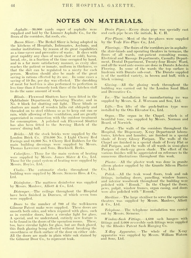 NOTES ON MATERIALS. Asphalte.—30,000 yards super of asphalte were supplied and laid by the Limmer Asphalte Co., for the floors of the corridors, flat roofs, etc. Bacon Slicer.—The Berkel Sheer is being adopted in the kitchens of Hospitals, Infirmaries, Asylums, and similar institutions, by reason of its great capabilities as a time-saver and preventive of waste. It slices with great rapidity any class of meats (hot or cold), bacon, bread, etc., in a fraction of the time occupied by hand, and in a far more satisfactory manner, as every slice reaches the patient or inmate, uniform in thickness, so that the diet can be regulated to a nicety for each person. Mention should also be made of the great saving in rations effected by its use. In some cases a saving of 19 lbs. per day was effected. The shredding of meat for beef-tea is also performed to perfection in less time than it formerly took three of the kitchen staff to do the same amount of work. Blinds.—Flexwood Shutters have been fitted in the Ophthalmic Department, Operating Theatre, and in No. 9 block for shutting out light. These blinds or shutters are made of wooden laths cut obliquely and threaded on to steel ribbons so as to keep out sun or rain, while allowing of free ventilation, and are greatly appreciated in connection with the outdoor treatment for consumption. A polished oak Flexwood Shutter has also been fitted to the Serving Hatch of the nurses' dining hall. Bricks.—All the stock bricks were supplied by the London Brick Co. 270,000 No. 5 Light Cherry Red Facings and 64,000 No. 9 Cherry Red Rubbers for the main building dressings were supplied by Messrs. Thomas Lawrence and Sons, Bracknell, Berks. Calorifiers.—Those for the main system of heating were supplied by Messrs. James Slater & Co., Ltd. Those for the panel system of heating were supplied by Messrs. Royles, Ltd. Clocks.—The automatic clocks throughout the building were supplied bv Messrs. Siemens Bros. & Co., Ltd. Disinfector.—The mattress disinfector was supplied by Messrs. Manlove, Alliott & Co., Ltd. Distemper.—The ceilings throughout the Hospital have been finished in Duresco, of which seven tons were supplied. Doors to the number of 700 of the well-known Gilmour Patent make were supplied. These doors arc smooth both sides, and when required with glass, such as in corridor doors, have a circular light for glass. A special, and we understand, entirely new feature is to be found in the doors of the operation rooms. These, too, have circular lights for glass, but are flush glazed, this flush glazing being effected without breaking the smoothness or flush surface of the door on either side. All the doors are made in plain white oak stained by the Gilmour Door Co., to represent teak. Drain Pipes.—Every drain pipe was specially cast and each pipe bears the initials, K. C. H. Fire-Places.—Most of the fire-places were supplied by the Teale Fire-Place Co., Ltd. Floorings.—The floors of the corridors are in asphalte the stair-treads and operating theatres in terrazzo, the Jloors of all wards, out-patient consulting rooms, Electrical and Massage Departments, Casualty Depart- ment, Dental Department, Twenty-four Hours’ Ward, and all the ward ante-rooms are done in Durato Asbestos Flooring. In some of the wards the top surface is linoleum with Durato sub-coat. The Durato supplied is of the mottled variety, in brown and buff, with a black veining. Glazing. —All the glazing work throughout the building was carried out by the London Sand Blast and Decorative Co. Ice.—The installation for manufacturing ice was supplied by Messrs. G. J. Worssam and Son, Ltd. Lifts.—Ten lifts of the push-button type were installed by the Otis Elevator Co., Ltd. Organ.—The organ in the Chapel, which is of beautiful tone, was supplied by Messrs. Norman and Beard, of Norwich. Paint.—The walls of the corridors throughout the Hospital, the Dispensary, N-ray Department labora- tories, kitchen and laundry, are finished in a special shade of Ivory Glossy Paripan. The walls of the Chapel are finished in a special shade of Ivory Flat or dull Paripan, and the walls of all wards in semi-glass Paripan of duck-egg green shade. The effect of the various finishes will be appreciated on reference to the numerous illustrations throughout this work. Plaster.—All the plaster work was done in granite silicon plaster supplied by the Granite Silicon Plaster Co., Ltd. Polish.—All the teak wood floors, teak and oak fittings, including doors, panelling, window frames, and interior woodwork throughout the building were polished with “ Ronuk.” In the Chapel the floors, pews, pulpit, window frames, organ casing, and doors were also polished with “ Ronuk.” Steriliser.—The large steriliser to serve the operation theatres was supplied by Messrs. Manlove, Alliott & Co., Ltd. Telephone.—The telephone installation was carried out by Messrs. Siemens. Window-Sash Fittings.—4,080 sash hangers with fittings and 3,000 reversible sash fittings were supplied by the Rhodes Patent Sash Hanging Co. X-Ray Ap>paratus.—The whole of the X-ray apparatus was supplied by Messrs. William Watson and Sons, Ltd.