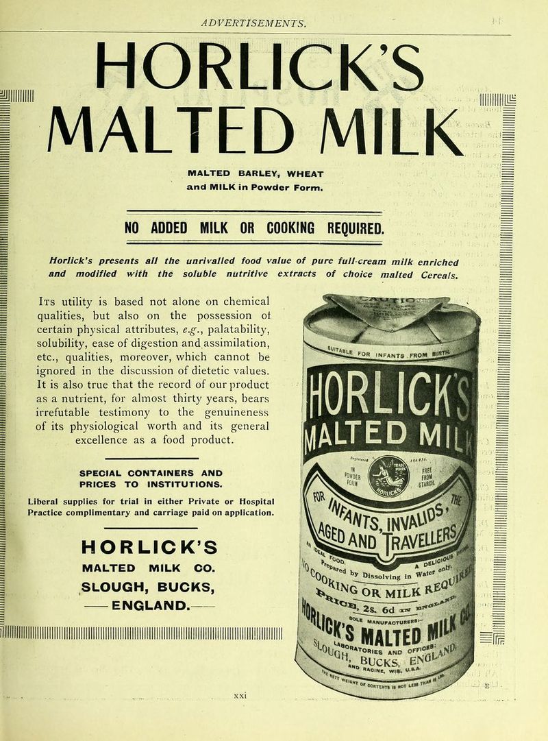 HORLICK'S MALTED MILK MALTED BARLEY, WHEAT and MILK in Powder Form. NO ADDED MILK OR COOKING REQUIRED. Horlick’s presents all the unrivalled food value of pure full-cream milk enriched and modified with the soluble nutritive extracts of choice malted Cereals. Its utility is based not alone on chemical qualities, but also on the possession ot certain physical attributes, e.g., palatability, solubility, ease of digestion and assimilation, etc., qualities, moreover, which cannot be ignored in the discussion of dietetic values. It is also true that the record of our product as a nutrient, for almost thirty years, bears irrefutable testimony to the genuineness of its physiological worth and its general excellence as a food product. SPECIAL CONTAINERS AND PRICES TO INSTITUTIONS. Liberal supplies for trial in either Private or Hospital Practice complimentary and carriage paid on application. HORLICK’S MALTED MILK CO. SLOUGH, BUCKS, ENGLAND. INFANTS from Dissolving In OR milk manui*aotur«*®; MALTED r°RIES AND OFF1 bucks, 0r °0I9TTNT» l« nOt