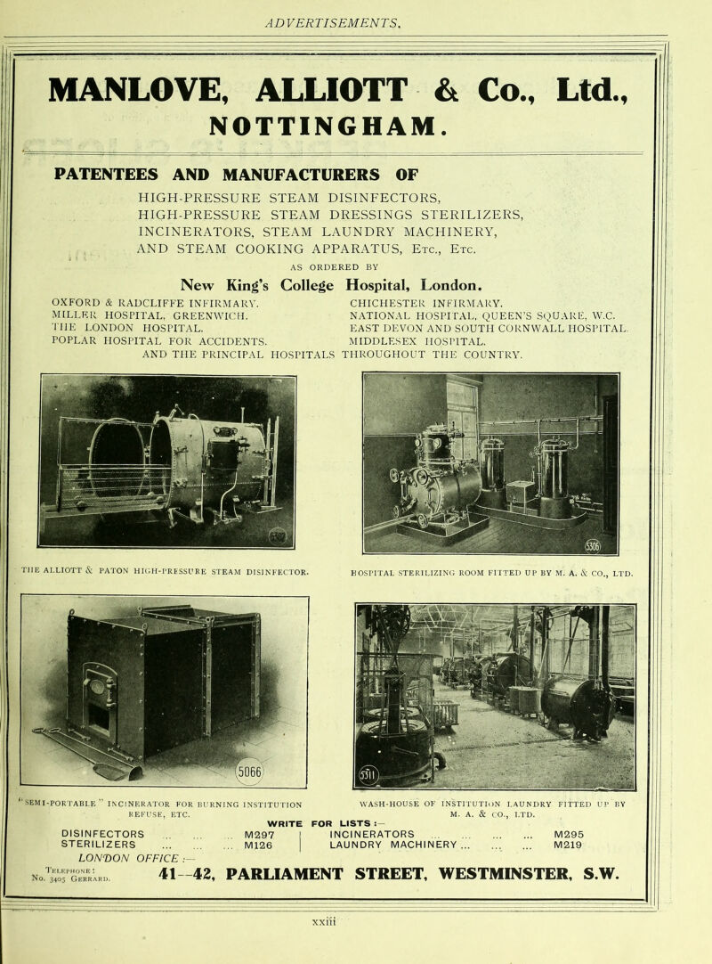 MANLOVE, ALLIOTT & Co., Ltd., NOTTINGHAM. PATENTEES AND MANUFACTURERS OF HIGH-PRESSURE STEAM DISINFECTORS, HIGH-PRESSURE STEAM DRESSINGS STERILIZERS, INCINERATORS, STEAM LAUNDRY MACHINERY, AND STEAM COOKING APPARATUS, Etc., Etc. AS ORDERED BY New King’s College Hospital, London. OXFORD & RADCLIFFE INFIRMARY. MILLER HOSPITAL, GREENWICH. THE LONDON PIOSPITAL. POPLAR HOSPITAL FOR ACCIDENTS. CHICHESTER INFIRMARY. NATIONAL HOSPITAL, QUEEN’S SQUARE, W.C. EAST DEVON AND SOUTH CORNWALL HOSPITAL. MIDDLESEX HOSPITAL. AND THE PRINCIPAL HOSPITALS THROUGHOUT THE COUNTRY. HOSPITAL STERILIZING ROOM FITTED UP BY M. A. & CO., LTD. THE ALLIOTT & PATON HIGH-PRESSURE STEAM DISINFECTOR. ‘SEMI-PORTABLE” INCINERATOR FOR BURNING INSTITUTION REFUSE, ETC. WASH-HOUSE OF INSTITUTION LAUNDRY FITTED UP BY M. A. & CO., LTD. WRITE FOR LISTS INCINERATORS LAUNDRY MACHINERY... M295 M219 DISINFECTORS STERILIZERS LONDON OFFICE .— 41—42, PARLIAMENT STREET, WESTMINSTER, S.W. Telephone: N°- 3405 Gerrard.