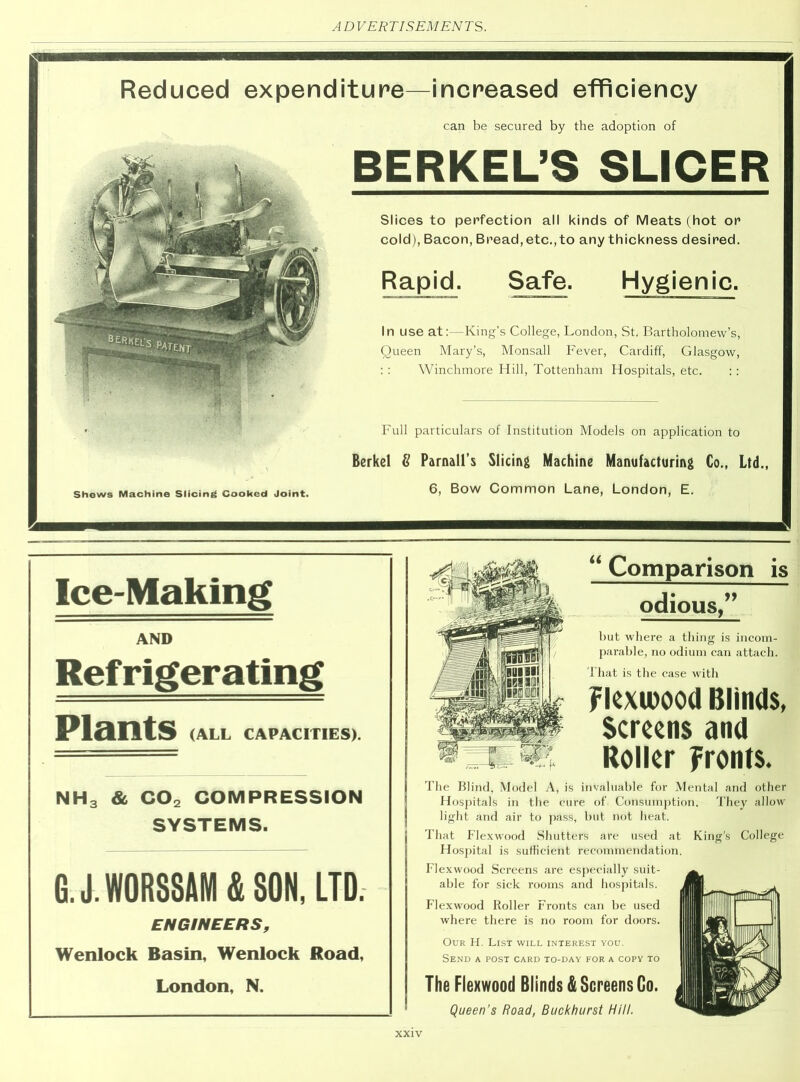Reduced expenditure—increased efficiency can be secured by the adoption of BERKEL’S SLICER Shews Machine Slicing Cooked Joint. Slices to perfection all kinds of Meats (hot or cold), Bacon, Bread, etc.,to any thickness desired. Rapid. Safe. Hygienic. In use at:—King’s College, London, St. Bartholomew’s, Queen Mary’s, Monsall Fever, Cardiff, Glasgow, : : Winchmore Hill, Tottenham Hospitals, etc. : : Full particulars of Institution Models on application to Berkel 8 Parnall’s Slicing Machine Manufacturing Co., Ltd., 6, Bow Common Lane, London, E. Ice-Making AND Refrigerating Plants (ALL CAPACITIES). NH3 & C02 COMPRESSION SYSTEMS. G. J.WORSSAM 4 SON. LTD. ENGINEERS, Wenlock Basin, Wenlock Road, London, N. “ Comparison is odious,” but where a thing is incom- parable, no odium can attach. That is the case with Fkxwood Blinds, Screens and Roller Fronts. The Blind, Model A, is invaluable for Mental and other Hospitals in the cure of Consumption. They allow light and air to pass, but not heat. That Flexwood Shutters are used at King's College Hospital is sufficient recommendation. Flexwood Screens are especially suit- able for sick rooms and hospitals. Flexwood Roller Fronts can be used where there is no room for doors. Our H. List will interest you. Send a post card to-day for a copy to The Flexwood Blinds & Screens Go. Queen's Road, Buckhurst Hill.