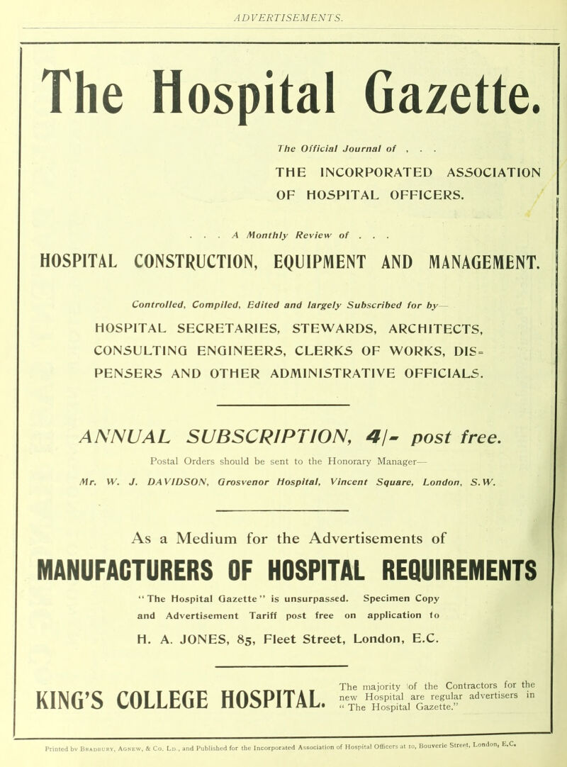 The Hospital Gazette. The Official Journal of , . THE INCORPORATED ASSOCIATION OF HOSPITAL OFFICERS. A Monthly Review of . . HOSPITAL CONSTRUCTION, EQUIPMENT AND MANAGEMENT. Controlled, Compiled, Edited and largely Subscribed for by— HOSPITAL SECRETARIES, STEWARDS, ARCHITECTS, CONSULTING ENGINEERS, CLERKS OF WORKS, DIS = PENSERS AND OTHER ADMINISTRATIVE OFFICIALS. ANNUAL SUBSCRIPTION, 4/- post free. Postal Orders should be sent to the Honorary Manager— Mr. W. J. DAVIDSON, Grosvenor Hospital, Vincent Square, London, S. W. As a Medium for the Advertisements of MANUFACTURERS OF HOSPITAL REQUIREMENTS “The Hospital Gazette’’ is unsurpassed. Specimen Copy and Advertisement Tariff post free on application lo H. A. JONES, 85, Fleet Street, London, E.C. KING’S COLLEGE HOSPITAL. The majority lof the Contractors for the new Hospital are regular advertisers in “ The Hospital Gazette.” Printed bv Bradbury, Agnew, & Co. Ld , and Published for the Incorporated Association of Hospital Officers at io, i, Bouverie Street, London, E.C*