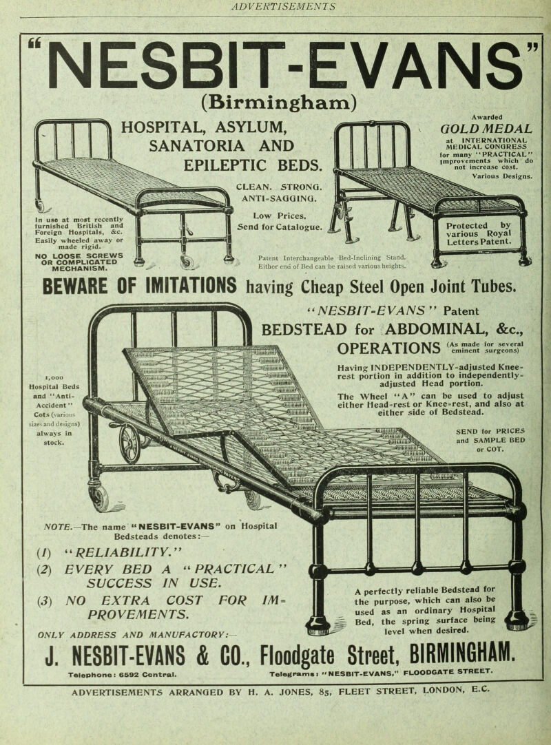 , WwgJ —~ -- J1TOW|^5 S|pip^§2 ADVERTISEMENTS ARRANGED BY H. A. JONES, 85, FLEET STREET, LONDON, E.C. A perfectly reliable Bedstead for the purpose, which can also be used as an ordinary Hospital Bed, the spring surface being level when desired. (/) “RELIABILITY (2) EVERY BED A “ PRACTICAL ” SUCCESS IN USE. (3) NO EXTRA COST FOR IM = PROVEMENTS. ONLY ADDRESS AND MANUFACTORY J. NESBIT-EV&NS & GO.. Floodgate Stmt. BIRMINGHAM Telephone: 6592 Central. Telegrams! <> NESBIT-EVANS,” FLOODGATE STREET. NESBIT-EVANS (Birmingham) HOSPITAL, ASYLUM, SANATORIA AND EPILEPTIC BEDS. Awarded GOLD MEDAL at INTERNATIONAL MEDICAL CONGRESS for many “PRACTICAL” improvements which do not increase cost. Various Designs. In use at most recently furnished British and Foreign Hospitals, &c. Easily wheeled away or made rigid. NO LOOSE SCREWS OR COMPLICATED MECHANISM. CLEAN. STRONG. ANTI-SAGGING. Low Prices. Send for Catalogue. Patent Interchangeable Bed-Inclining Stand, Either end of Bed can be raised various heights, BEWARE OF IMITATIONS having Cheap Steel Open Joint Tubes. “NESBIT-EVANS” Patent BEDSTEAD for ABDOMINAL, &c„ OPERATIONS (As made for several eminent surgeons) 1,000 Hospital Beds and “Anti- Accident ” Cots (various sizes and designs) always in stock. Having INDEPENDENTLY-adjusted Knee- rest portion in addition to independently- adjusted Head portion. The Wheel “A” can be used to adjust either Head-rest or Knee-rest, and also at either side of Bedstead. SEND for PRICES and SAMPLE BED or COT. NOTE.—The name “NESBIT-EVANS” on Hospital Bedsteads denotes:—