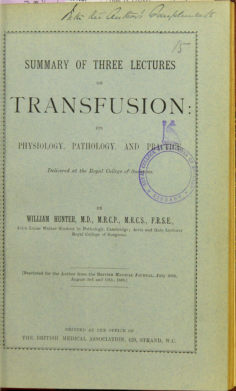 A SUMMARY OF THREE LECTURES ON TRANSFUSION: ■ tA> ITS S/rX PHYSIOLOGY. PATHOLOGY, AND Delivered at the Hoy a I College of Sun BY WILLIAM HUNTER, M.D., M.R.C.P, M.R.C.S., F.R.S.E., Jolm Lucas Walker Student in Pathology, Cambridge; Arris and Gale Lecturer Hoyal College of Surgeons. [Reprinted for the Author from the British Medical Journal, July 20th, August 3rd and 10th, 1889.] HRINTEI) AT THE OFFICIO OF THE BRITISiJ MEDICAL ASSOCIATION, 429, STRAND, W.G.
