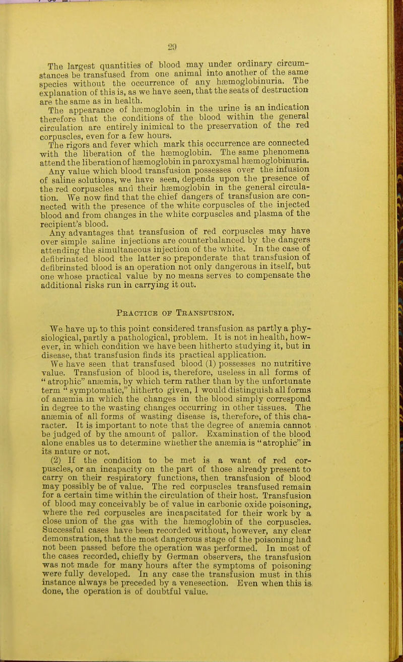 20 The largest quantities of blood may under ordinary circum- stances be transfused from one animal into another of the same species without the occurrence of any hemoglobinuria. The explanation of this is, as we have seen, that the seats of destruction are the same as in health. , . The appearance of haemoglobin in the urine is an indication therefore that the conditions of the blood within the general circulation are entirely inimical to the preservation of the red corpuscles, even for a few hours. The rigors and fever which mark this occurrence are connected with the liberation of the haemoglobin. The same phenomena attend the liberation of haemoglobin in paroxysmal haemoglobinuria. Any value which blood transfusion possesses over the infusion of saline solutions, we have seen, depends upon the presence of the red corpuscles and their haemoglobin in the general circula- tion. We now find that the chief dangers of transfusion are con- nected with the presence of the white corpuscles of the injected blood and from changes in the white corpuscles and plasma of the recipient's blood. Any advantages that transfusion of red corpuscles may have over simple saline injections are counterbalanced by the dangers attending the simultaneous injection of the white. In the case of defibrinated blood the latter so preponderate that transfusion of defibrinated blood is an operation not only dangerous in itself, but one whose practical value by no means serves to compensate the additional risks run in carrying it out. PRACTICE OF TbANSFUSION. We have up to this point considered transfusion as partly a phy- siological, partly a pathological, problem. It is not in health, how- ever, in which condition we have been hitherto studying it, but in disease, that transfusion finds its practical application. We have seen that transfused blood (1) possesses no nutritive value. Transfusion of blood is, therefore, useless in all forms of atrophic anaemia, by which term rather than by the unfortunate term symptomatic, hitherto given, I would distinguish all forms of anaemia in which the changes in the blood simply correspond in degree to the wasting changes occurring in other tissues. The anaemia of all forms of wasting disease is, therefore, of this cha- racter. It is important to note that the degree of anaemia cannot be judged of by the amount of pallor. Examination of the blood alone enables us to determine whether the anaemia is atrophic in its nature or not. (2) If the condition to be met is a want of red cor- puscles, or an incapacity on the part of those already present to carry on their respiratory functions, then transfusion of blood may possibly be of value. The red corpuscles transfused remain for a certain time within the circulation of their host. Transfusion of blood may conceivably be of value in carbonic oxide poisoning, where the red corpuscles are incapacitated for their work by a close union of the gas with the haemoglobin of the corpuscles. Successful cases have been recorded without, however, any clear demonstration, that the most dangerous stage of the poisoning had not been passed before the operation was performed. In most of the cases recorded, chiefly by German observers, the transfusion was not made for many hours after the symptoms of poisoning were fully developed. In any case the transfusion must in this instance always be preceded by a venesection. Even when this is done, the operation is of doubtful value.