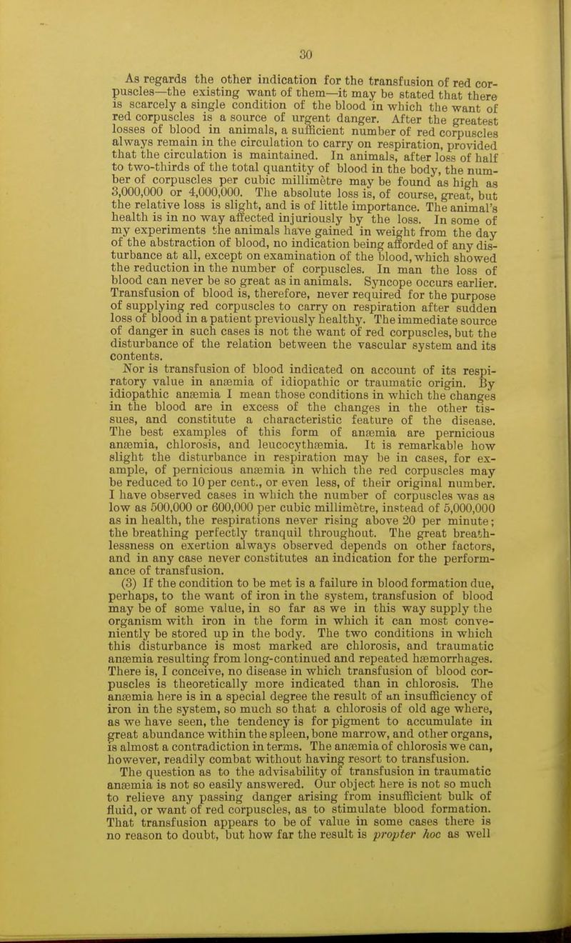 As regards the other indication for the transfusion of red cor- puscles—the existing want of them—it may be stated that there is scarcely a single condition of the blood in which the want of red corpuscles is a source of urgent danger. After the greatest losses of blood in animals, a sufficient number of red corpuscles always remain in the circulation to carry on respiration, provided that the circulation is maintained. In animals, after loss of half to two-thirds of the total quantity of blood in the body, the num- ber of corpuscles per cubic millimetre may be found as high as 3,000,000 or 4,000,000. The absolute loss is, of course, great, but the relative loss is slight, and is of little importance. The animal's health is in no way affected injuriously by the loss. In some of my experiments the animals have gained in weight from the day of the abstraction of blood, no indication being afforded of any dis- turbance at all, except on examination of the blood, which showed the reduction in the number of corpuscles. In man the loss of blood can never be so great as in animals. Syncope occurs earlier. Transfusion of blood is, therefore, never required for the purpose of supplying red corpuscles to carry on respiration after sudden loss of blood in a patient previously healthy. The immediate source of danger in such cases is not the want of red corpuscles, but the disturbance of the relation between the vascular system and its contents. Nor is transfusion of blood indicated on account of its respi- ratory value in anaemia of idiopathic or traumatic origin. By idiopathic anaemia I mean those conditions in which the changes in the blood are in excess of the changes in the other tis- sues, and constitute a characteristic feature of the disease. The best examples of this form of anaemia are pernicious anaemia, chlorosis, and leucocythaemia. It is remarkable how slight the disturbance in respiration may be in cases, for ex- ample, of pernicious anaemia in which the red corpuscles may be reduced to 10 per cent., or even less, of their original number. I have observed cases in which the number of corpuscles was as low as 500,000 or 600,000 per cubic millimetre, instead of 5,000,000 as in health, the respirations never rising above 20 per minute; the breathing perfectly tranquil throughout. The great breath- lessness on exertion always observed depends on other factors, and in any case never constitutes an indication for the perform- ance of transfusion. (3) If the condition to be met is a failure in blood formation due, perhaps, to the want of iron in the system, transfusion of blood may be of some value, in so far as we in this way supply the organism with iron in the form in which it can most conve- niently be stored up in the body. The two conditions in which this disturbance is most marked are chlorosis, and traumatic anaemia resulting from long-continued and repeated haemorrhages. There is, I conceive, no disease in which transfusion of blood cor- puscles is theoretically more indicated than in chlorosis. The anaemia here is in a special degree the result of an insufficiency of iron in the system, so much so that a chlorosis of old age where, as we have seen, the tendency is for pigment to accumulate in great abundance within the spleen, bone marrow, and other organs, is almost a contradiction in terms. The anaemia of chlorosis we can, however, readily combat without having resort to transfusion. The question as to the advisability ot transfusion in traumatic anaemia is not so easily answered. Our object here is not so much to relieve any passing danger arising from insufficient bulk of fluid, or want of red corpuscles, as to stimulate blood formation. That transfusion appears to be of value in some cases there is no reason to doubt, but how far the result is propter hoc as well