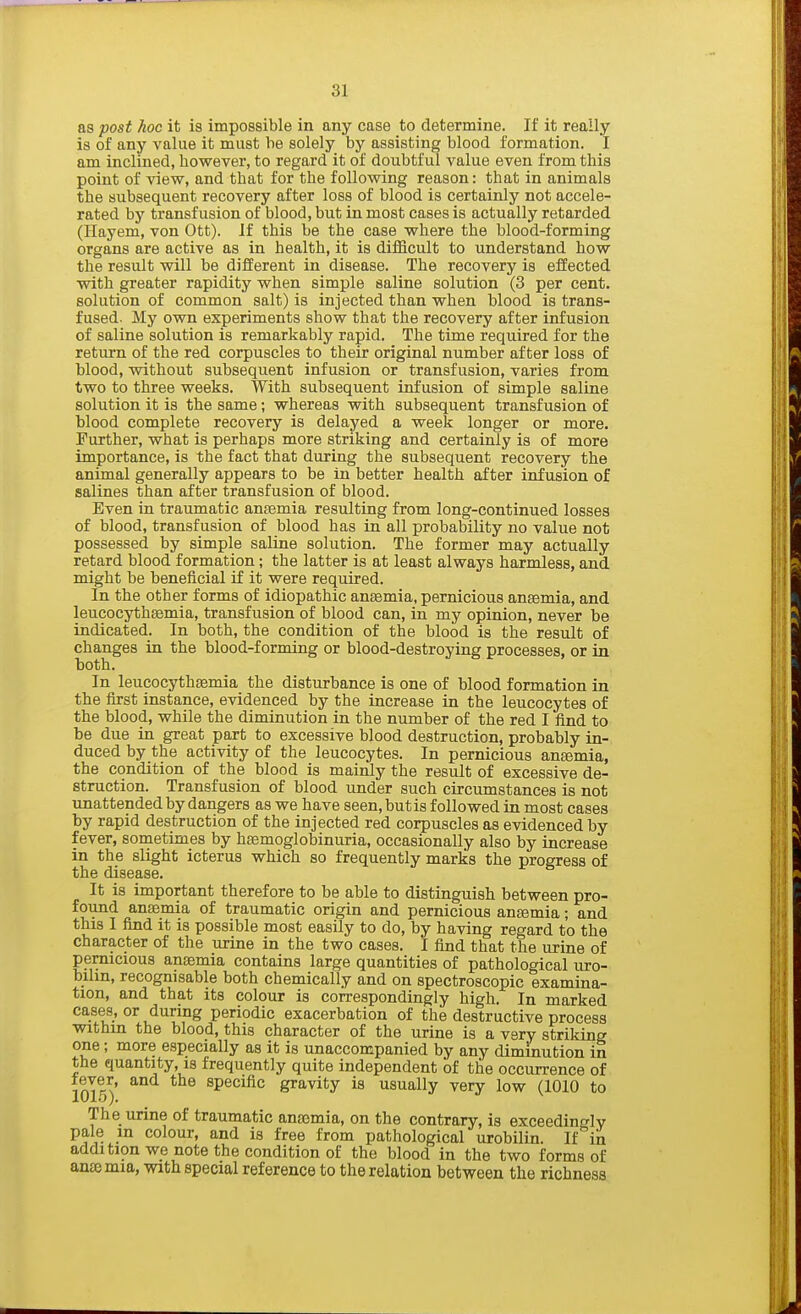3} as post hoc it is impossible in any case to determine. If it really is of any value it must he solely by assisting blood formation. I am inclined, however, to regard it of doubtful value even from this point of view, and that for the following reason: that in animals the subsequent recovery after loss of blood is certainly not accele- rated by transfusion of blood, but in most cases is actually retarded (Hayem, von Ott). If this be the case where the blood-forming organs are active as in health, it is difficult to understand how the result will be different in disease. The recovery is effected with greater rapidity when simple saline solution (3 per cent, solution of common salt) is injected than when blood is trans- fused. My own experiments show that the recovery after infusion of saline solution is remarkably rapid. The time required for the return of the red corpuscles to their original number after loss of blood, without subsequent infusion or transfusion, varies from two to three weeks. With subsequent infusion of simple saline solution it is the same; whereas with subsequent transfusion of blood complete recovery is delayed a week longer or more. Further, what is perhaps more striking and certainly is of more importance, is the fact that during the subsequent recovery the animal generally appears to be in better health after infusion of salines than after transfusion of blood. Even in traumatic antenna resulting from long-continued losses of blood, transfusion of blood has in all probability no value not possessed by simple saline solution. The former may actually retard blood formation; the latter is at least always harmless, and might be beneficial if it were required. In the other forms of idiopathic anEemia, pernicious anaemia, and leucocythsemia, transfusion of blood can, in my opinion, never be indicated. In both, the condition of the blood is the result of changes in the blood-forming or blood-destroying processes, or in both. In leucocythaemia the disturbance is one of blood formation in the first instance, evidenced by the increase in the leucocytes of the blood, while the diminution in the number of the red I find to be due in great part to excessive blood destruction, probably in- duced by the activity of the leucocytes. In pernicious anemia, the condition of the blood is mainly the result of excessive de- struction. Transfusion of blood under such circumstances is not unattended by dangers as we have seen, butis followed in most cases by rapid destruction of the injected red corpuscles as evidenced by fever, sometimes by haemoglobinuria, occasionally also by increase in the slight icterus which so frequently marks the progress of the disease. It is important therefore to be able to distinguish between pro- found anaemia of traumatic origin and pernicious antenna; and this I find it is possible most easily to do, by having regard to the character of the urine in the two cases. I find that the urine of pernicious anaemia contains large quantities of pathological uro- bilin, recognisable both chemically and on spectroscopic examina- tion, and that its colour is correspondingly high. In marked cases, or during periodic exacerbation of the destructive process within the blood, this character of the urine is a very striking one; more especially as it is unaccompanied by any diminution in the quantity, is frequently quite independent of the occurrence of 1015)' specific gravity is usually very low (1010 to The urine of traumatic anaemia, on the contrary, is exceedingly pale m colour, and is free from pathological urobilin. If in addition we note the condition of the blood in the two forms of ante mia, with special reference to the relation between the richness