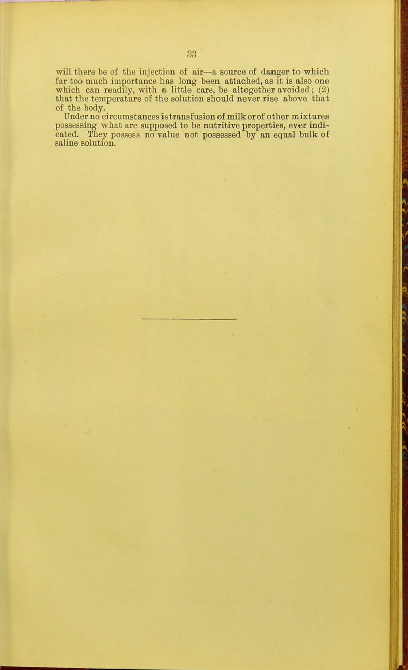 38 will there be of the injection of air—a source of danger to which far too much importance has long been attached, as it is also one which can readily, with a little care, be altogether avoided; (2) that the temperature of the solution should never rise above that of the body. Under no circumstances is transfusion of milk or of other mixtures possessing what are supposed to be nutritive properties, ever indi- cated. They possess no value not possessed by an equal bulk of saline solution.