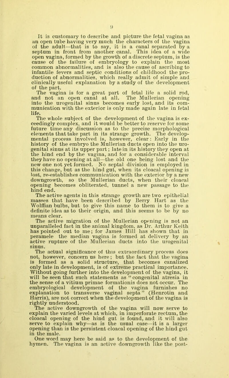 It is customary to describe and picture the fetal vagina as an open tube having very much the characters of the vagina of the adult—that is to say, it is a canal separated by a septum in front from another canal. This idea of a wide open vagina, formed by the growth of a discrete septum, is the cause of the failure of embryology to explain the most common abnormalities, and is also the cause of ascribing to infantile fevers and septic conditions of childhood the pro- duction of abnormalities, which really admit of simple and clinically useful explanation by a study of the development of the part. The vagina is for a great part of fetal life a solid rod, and not an open canal at all. The Mullerian opening into the urogenital sinus becomes early lost, and its com- munication with the exterior is only made again late in fetal life. The whole subject of the development of the vagina is ex- ceedingly complex, and it would be better to reserve for some future time any discussion as to the precise morphological elements that take part in its strange growth. The develop- mental process involved is, however, clear: Early in the history of the embryo the Mullerian ducts open into the uro- genital sinus at its upper part; late in its history they open at the hind end by the vagina, and for a considerable interval they have no opening at all—the old one being lost and the new one not yet formed. No septal division is employed in this change, but as the hind gut, when its cloacal opening is lost, re-establishes communication with the exterior by a new downgrowth, so the Mullerian ducts, when their cloacal opening becomes obliterated, tunnel a new passage to the hind end. The active agents in this strange growth are two epithelial masses that have been described by Berry Hart as the Wolffian bulbs, but to give this name to them is to give a definite idea as to their origin, and this seems to be by no means clear. The active migration of the Mullerian opening is not an unparalleled fact in the animal kingdom, as Dr. Arthur Keith has pointed out to me; for James Hill has shown that in peramele the median vagina is formed at delivery by an active rupture of the Mullerian ducts into the urogenital sinus. The actual significance of this extraordinary process does not, however, concern us here; but the fact that the vagina is formed as a solid structure, that becomes canalized only late in development, is of extreme practical importance. Without going further into the development of the vagina, it will be seen that such statements as “ congenital atresia in the sense of a vitium primae formationis does not occur. The embryological development of the vagina furnishes no explanation to transverse vaginal septa” (Henrotin and Harris), are not correct when the development of the vagina is rightly understood. The active downgrowth of the vagina will now serve to explain the varied levels at which, in imperforate rectum, the cloacal opening of the hind gut is found, and it will also serve to explain why—as is the usual case—it is a larger opening than is the persistent cloacal opening of the hind gut in the male. One word may here be said as to the development of the hymen. The vagina is an active downgrowth like the post-