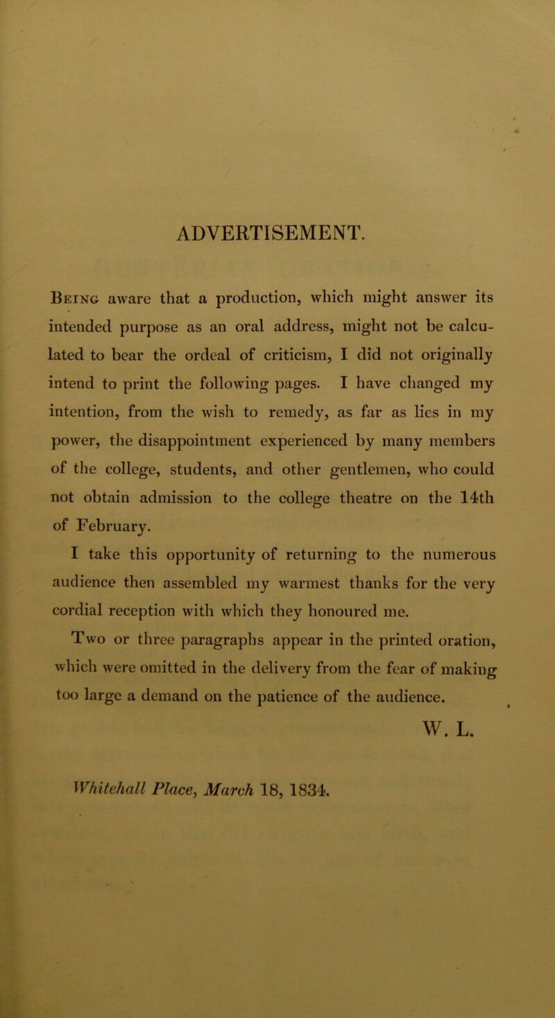 ADVERTISEMENT. Being aware that a production, which might answer its intended purpose as an oral address, might not be calcu- lated to bear the ordeal of criticism, I did not originally intend to print the following pages. I have changed my intention, from the wish to remedy, as far as lies in my power, the disappointment experienced by many members of tlie college, students, and otlier gentlemen, who could not obtain admission to the college theatre on the 14th of February. I take this opportunity of returning to the numerous audience then assembled my warmest thanks for the very cordial reception with which they honoured me. Two or three paragraphs appear in the printed oration, which were omitted in the delivery from the fear of making too large a demand on the patience of the audience. W. L. Whitehall Place, March 18, 1834.