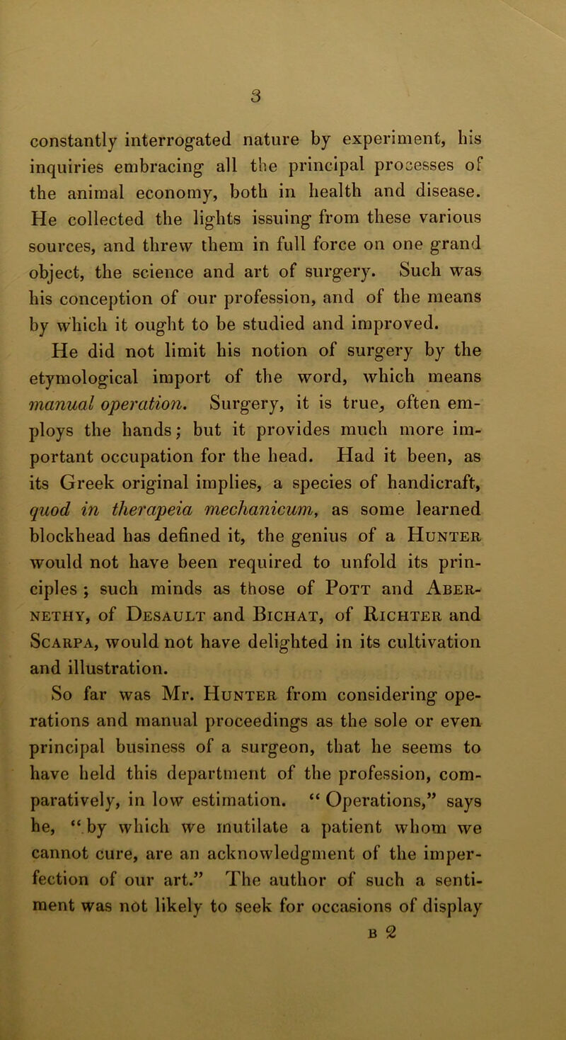 constantly interrogated nature by experiment, his inquiries embracing all the principal processes of the animal economy, both in health and disease. He collected the lights issuing from these various sources, and threw them in full force on one grand object, the science and art of surgery. Such was his conception of our profession, and of the means by which it ought to be studied and improved. He did not limit his notion of surgery by the etymological import of the word, which means manual operation. Surgery, it is true, often em- ploys the hands; but it provides much more im- portant occupation for the head. Had it been, as its Greek original implies, a species of handicraft, quod in therapeia mechanicum, as some learned blockhead ha,s defined it, the genius of a Hunter would not have been required to unfold its prin- ciples ; such minds as those of Pott and Aber- NETHY, of Desault and Bichat, of Richter and Scarpa, would not have delighted in its cultivation and illustration. So far was Mr. Hunter from considering ope- rations and manual proceedings as the sole or even principal business of a surgeon, that he seems to have held this department of the profession, com- paratively, in low estimation. “ Operations,” says he, “ by which we mutilate a patient whom we cannot cure, are an acknowledgment of the imper- fection of our art.” The author of such a senti- ment was not likely to seek for occasions of display B 2