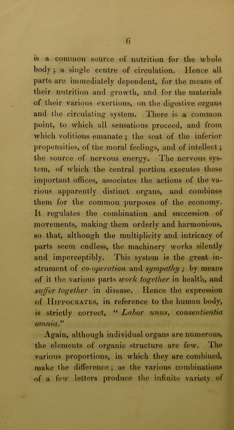 f) is a common source of nutrition for the whole body j a single centre of circulation. Hence all parts are immediately dependent, for the means of their nutrition and growth, and for the materials of their various exertions, on the digestive organs and the circulating system. There is a common point, to which all sensations proceed, and from which volitions emanate ; the seat of the inferior propensities, of the moral feelings, and of intellect; the source of nervous energy. The nervous sys- tem, of which the central portion executes these important offices, associates the actions of the va- rious apparently distinct organs, and combines them for the common purposes of the economy. It regulates the combination and succession of movements, making them orderly and harmonious, so that, although the multiplicity and intricacy of parts seem endless, the machinery works silently and imperceptibly. This system is the great in- strument of co-operation and sympathy ; by means of it the various parts work together in health, and suffer together in disease. Hence the expression of Hippocrates, in reference to the human body, is strictly correct, “ Labor unus, consentientia omnia” Again, although individual organs are numerous, the elements of organic structure are few. The various proportions, in which they are combined, make the difference ; as the various combinations of a few letters produce the infinite variety of